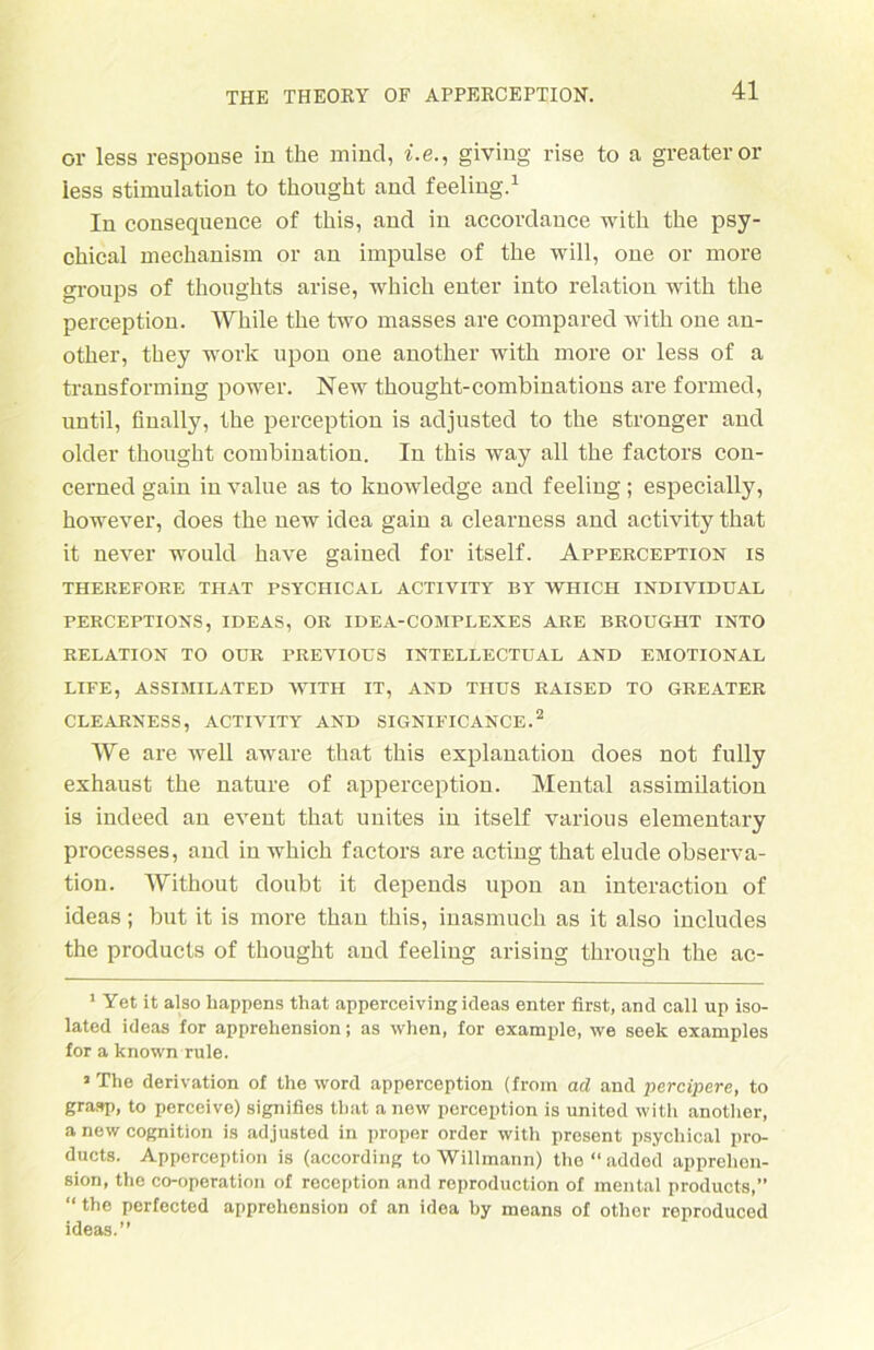 or less response in the mind, i.e., giving rise to a greateror iess Stimulation to thought and feeling.1 In consequence of this, and in accordance with the psy- chical mechanism or an impulse of the will, one or more groups of thoughts arise, which enter into relation with the perception. White the two masses are compared with one an- other, they work upon one another with more or less of a transforming power. New thought-combinations are formed, until, finally, the perception is adjusted to the stronger and older thought combination. In this way all the factors con- cerned gain invalue as to knowledge and feeling; especially, however, does the new idea gain a clearness and activity that it never would have gained for itself. Apperception is THEREFORE THAT PSYCHICAL ACTIVITY BY WHICH INDIVIDUAL PERCEPTIONS, IDEAS, OR IDEA-COMPLEXES ARE BROUGHT INTO RELATION TO OUR PREVIOUS INTELLECTUAL AND EMOTIONAL LIFE, ASSIMILATED WITH IT, AND TIIUS RAISED TO GREATER CLEARNESS, ACTIVITY AND SIGNIFICANCE.2 We are well aware that this explanation does not fully exhaust the nature of apperception. Mental assimilation is indeed an event that unites in itself varions elementary processes, and in which factors are acting that elude Observa- tion. Without doubt it depends upon an interaction of ideas; but it is more than this, inasmuch as it also includes the products of thought and feeling arising throngh the ac- 1 Yet it also Rappens that apperceiving ideas enter first, and call up iso- lated ideas for apprehension; as when, for example, we seek examples for a known rule. 5 The derivation of the word apperception (from ad and percipere, to grasp, to perceive) signifies that a new perception is United with another, anew Cognition is adjusted in proper Order with present psychical pro- ducts. Apperception is (according to Willmann) the “ added apprehen- sion, the co-operation of reccption and reproduction of mental products,” “ the perfected apprehension of an idea by means of other roproduced ideas.”