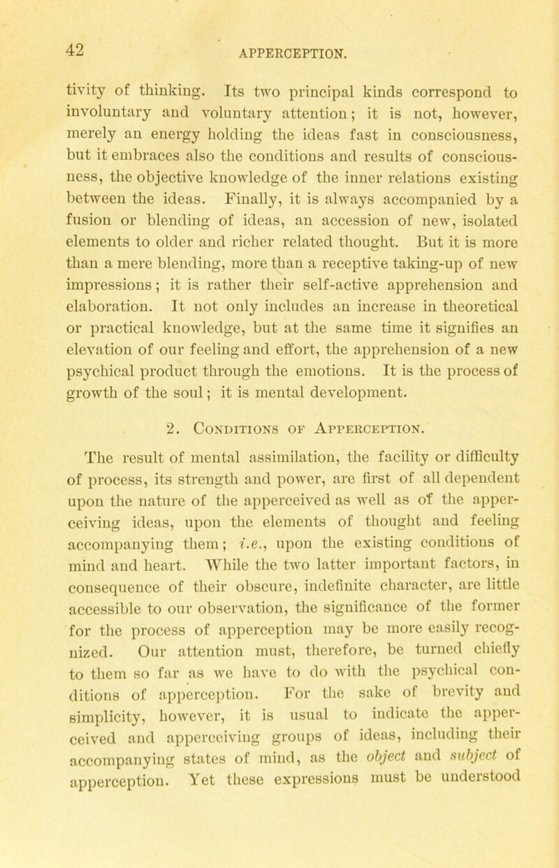 tivity of tkinking. Its two principal kinds correspond to involuntary and voluntary attention; it is not, however, merely an energy liolding tke ideas fast in consciousness, bnt it embraces also the conditions and results of conscious- ness, the objective knowledge of the inner relations existing between the ideas. Finally, it is always accompanied by a fusion or biending of ideas, an accession of new, isolated elements to older and ricker related thought. But it is more than a mere biending, more than a receptive taking-up of new impressions; it is rather their self-active apprehension and elaboration. It not only includes an increase in theoretical or practieal knowledge, but at the same time it signifies an elevation of our feeling and effort, the apprehension of a new psychical product through the emotions. It is the process of growtk of the soul; it is mental development. 2. Conditions of Apperception. The result of mental assimilation, the facility or difflculty of process, its strengtk and power, are first of all dependent upon the nature of the apperceived as well as of the apper- ceiving ideas, lipon the elements of thought and feeling accoinpanying them; f.e., upon the existing conditions of mind and keart. While the two latter important factors, in consequence of their obscure, indefinite character, are little accessible to our observation, the significance of the former for the process of apperception may be more easily recog- nized. Our attention must, therefore, be turned chiefly to them so far as we have to do with the psychical con- ditions of apperception. For the sake of brevity and simplicity, however, it is usual to indicate the apper- ceived and apperceiving groups of ideas, including their accompanying States of mind, as the object and subject of apperception. Yet these expressions must be understood