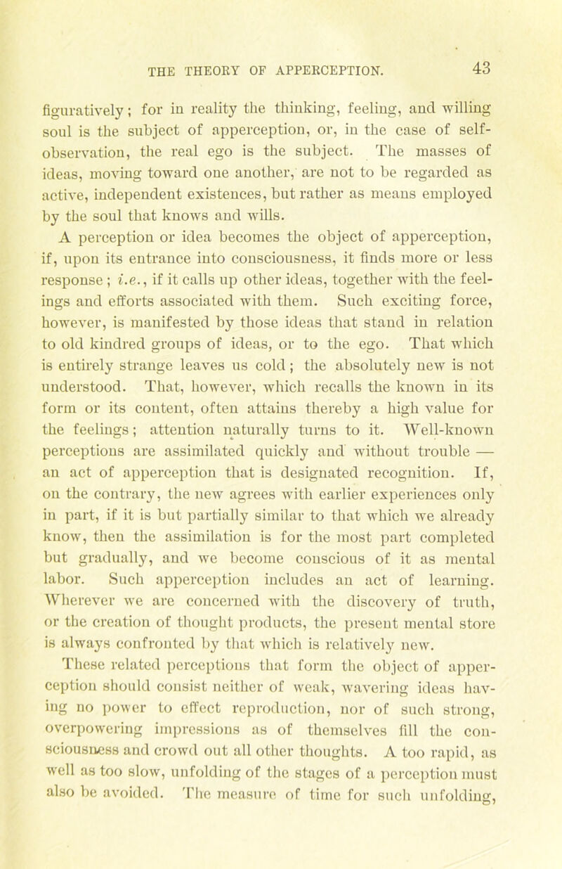 figuratively; for in reality the thinking, feeling, and willing soni is the snbject of apperception, or, in the case of self- observation, the real ego is the subject. The masses of ideas, moving toward one another, are not to be regarded as active, independent existences, bnt rather as means employed by the soul that knows and wills. A perception or idea becomes the object of apperception, if, upon its entrance into consciousness, it finds more or less response; i.e., if it calls up other ideas, together with the feel- ings and efforts associated with them. Such exciting force, however, is manifested by those ideas that stand in relation to old kindred gronps of ideas, or to the ego. That wliich is entirely stränge leaves ns cold; the absolutely new is not understood. That, however, which recalls the known in its form or its content, often attains thereby a high value for the feelings; attention naturally turns to it. Well-known perceptions are assimilated quickly and without trouble — an act of apperception that is designated recognition. If, on the contrary, the new agrees with earlier expei’iences only in part, if it is but partially similar to that which we already know, then the assiinilation is for the most part completed but gradually, and we become couscious of it as mental labor. Such apperception includes an act of learning. Wherever we are concerned with the discovery of truth, or the creation of thought products, the present mental störe is always confronted by that which is relatively new. These related perceptions that form the object of apper- ception should consist neither of weak, wavering ideas hav- iug no power to effect reproduction, nor of such strong, overpowering impressions as of themselves Till the con- sciousness and crowd out all other thoughts. A too rapid, as well as too slow, unfolding of the stagcs of a perception must also be avoided. The measure of time for such unfolding,