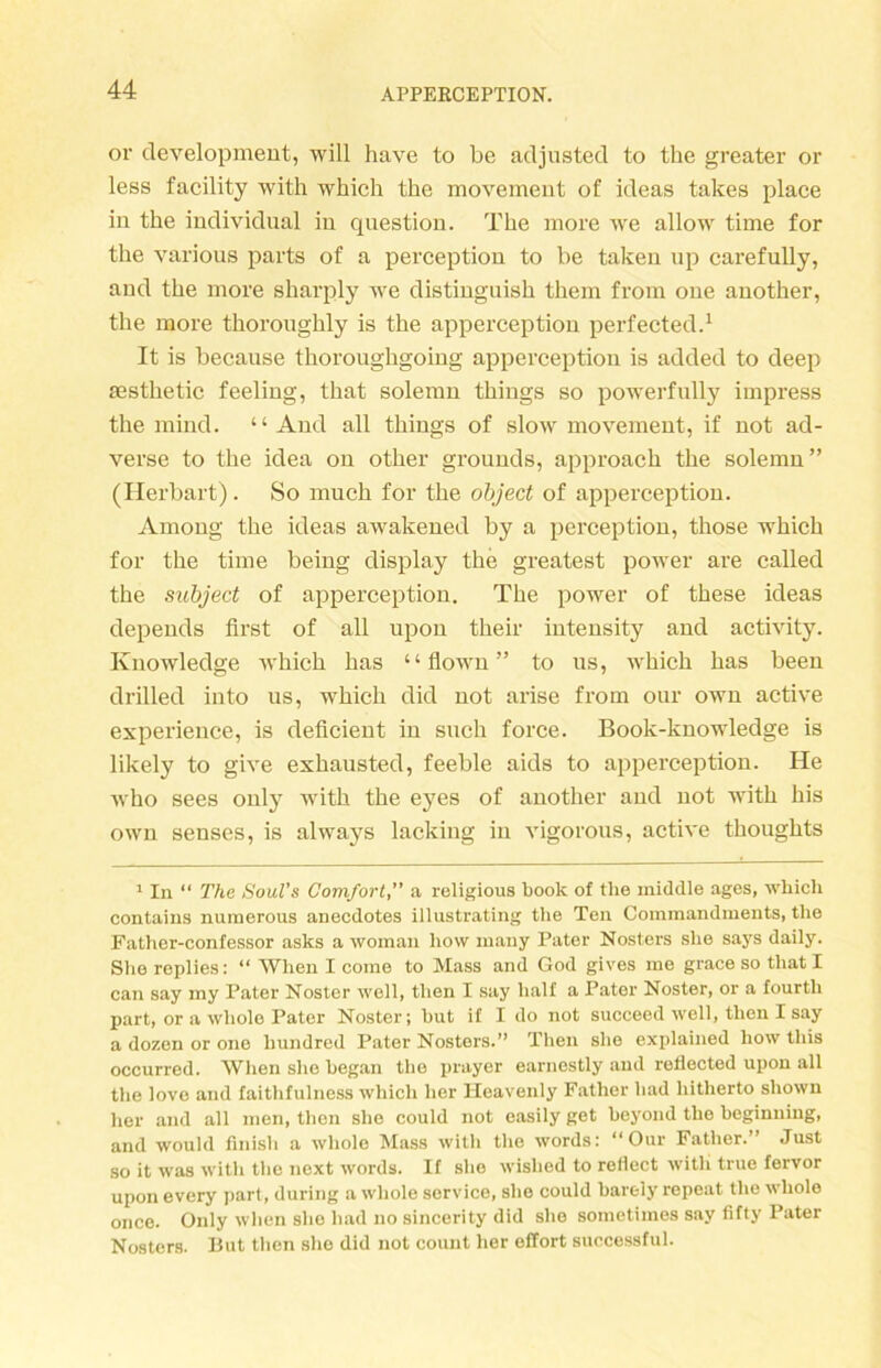 or development, will have to be adjusted to the greater or less facility with which the movement of ideas takes place in the individual in question. The more w'e allow time for the various parts of a perception to be taken up carefully, and the more sharply we distinguish them from one another, the more thoroughly is the apperception perfected.1 It is because thoroughgoing apperception is added to deep msthetic feeling, that solemn things so powerfully impress the mind. “ And all things of slow movement, if not ad- verse to the idea on other grounds, approach the solemn” (Herbart). So much for the object of apperception. Among the ideas awakened by a perception, those which for the time being display the greatest power are called the subject of apperception. The power of these ideas depends first of all upon their intensity and activity. Knowledge which has “ flown ” to us, which has been drilled into us, which did not arise from our own active experieuce, is deficient in such force. Book-knowledge is likely to give exhausted, feeble aids to apperception. He who sees only with the eyes of another and not with his own senses, is always lacking in vigorous, active thoughts 1 In “ The Soul's Comfort,” a religious book of the middle ages, which contains numerous anecdotes illustrating the Ten Commandments, the Father-confessor asks a woman liow many Pater Nosters she says daily. She replies: “ When I come to Mass and God gives me grace so that I can say my Pater Koster well, tlien I say half a Pater Noster, or a fourth part, or a wliole Pater Noster; but if I do not succeed well, tlien I say a dozen or one hundred Pater Nostors.” Tlien she explained how tliis occurred. When sho began the prayer earnestly and reiiected upon all the lovo and faithfulness which her Heavenly Father bad liitherto shown her and all men, tlien she could not easily get beyond the beginning, and would fmisli a wholc Mass with the words: Our Father.” Just so it was with the next words. If she wislied to reHect with true fervor upon every part, during a wliole Service, she could barely repeat the wliole once. Only when sho bad no sincerity did she sometimes say fifty Pater Nosters. But tlien she did not count her effort successful.