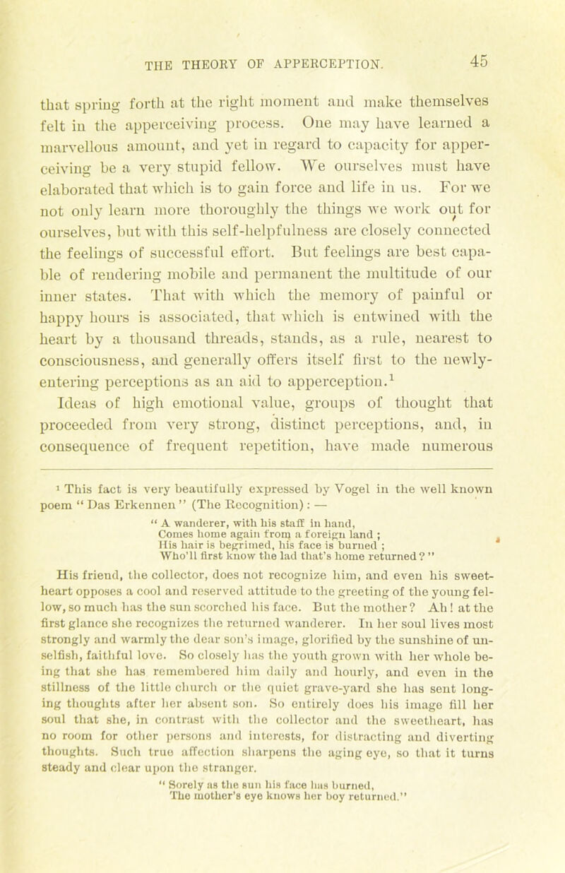 that spring forth at the right raoment and niake themselves feit in the apperceiving process. One may have learned a marvellous amount, and yet in regard to capacity for apper- ceiving be a very stupid fellow. We ourselves must have elaborated that which is to gain force and life in us. For we not ouly learn more thoroughly the things we work out for ourselves, butwith this self-helpfulness are closely connected the feelings of successful effort. But feelings are best capa- ble of rendering mobile and permanent the multitude of our inner states. That with which the memory of painful or happy hours is associated, that which is entwined with the heart by a thousand threads, Stands, as a rule, nearest to consciousness, and generally öfters itself first to the newly- enteriug perceptions as an aid to apperception.1 Ideas of high emotional value, groups of thought that proceeded from very strong, distinct perceptions, and, in consequence of frequent repetition, have made numerous 1 This fact is very beautifully expressed by Vogel in the well known poem “ Das Erkennen ” (The Recognition): — “ A Wanderer, with bis stafi in hand, Comes Uome again t'rom a foreign land ; Iiis liair is begriined, bis face is burued ; Wbo’ll first know tlie lad that’s home returned? ” His friend, the collector, does not recognize him, and even bis sweet- heart opposes a cool and reserved attitude to the greeting of the young fel- low, so much lias the sun scorched his face. But the mother ? Ah! at the first glance she recognizes the returned Wanderer. In her soul lives most strongly and warmly the dear son’s irnage, glorified by the sunshine of un- selfish, faithful love. So closely lias the youth grown with her whole be- ing that she has remembered him daily and honrly, and even in the stillness of the little church or the quiet grave-yard she has sent long- ing thoughts after her absent son. So entirely does his irnage fill her soul that she, in contrast with the collector and the sweetheart, has no room for other persons and interests, for distracting and diverting thoughts. Such true affection sharpeus the aging eye, so that it turns steady and clear upon the stranger. “ Sorely as the sun bis face lias burned, The motber’s eye knows lier boy returned.”