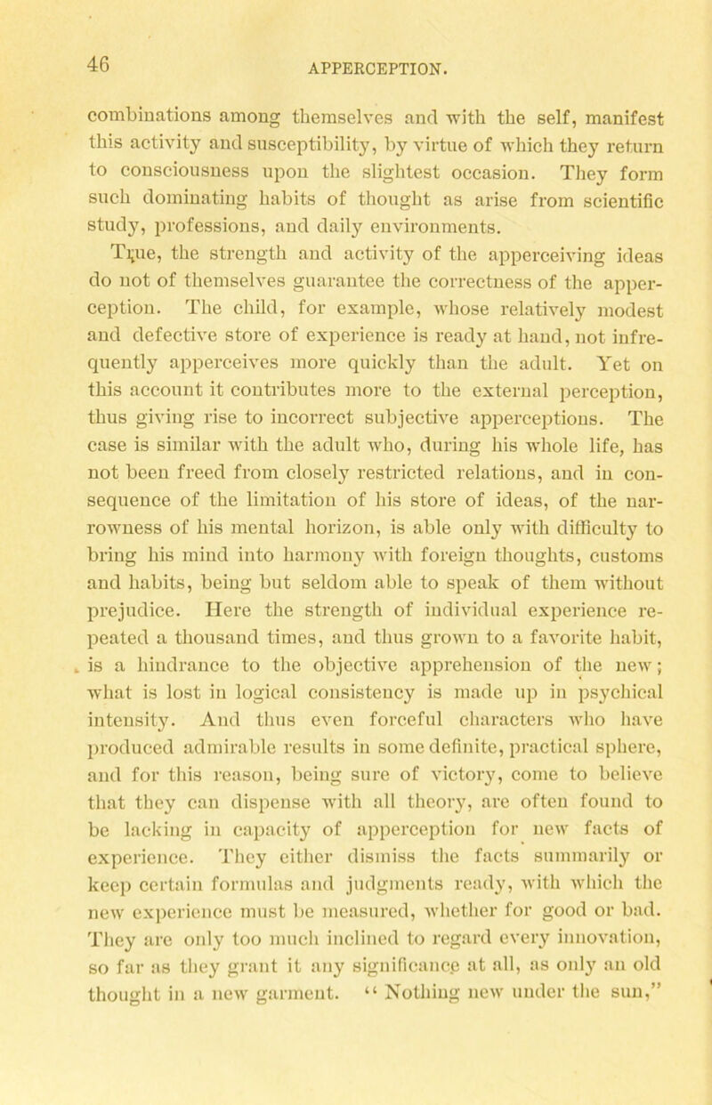 combinations among themselves and with the seif, manifest tlns activity and susceptibility, by virtue of which they return to consciousness upon the slightest occasion. They form such dominating habits of thought as arise from scientific study, pvofessions, aud daily environments. Ti;ue, the strength aud activity of the apperceiving ideas do uot of themselves guarautee the correctness of the apper- ception. The child, for example, whose relatively modest and defective störe of experience is ready at hand, not infre- quently apperceives more quickly than the adult. Yet on this account it contributes more to the external perception, thus giving rise to incorrect subjective apperceptions. The case is similar with the adult who, during liis whole life, has not been freed from closely restricted relatious, and in con- sequence of the limitation of his störe of ideas, of the nar- rowness of his mental horizon, is able only with difficulty to bring his mind into harmony with foreign thoughts, customs and habits, being but seldom able to speak of them without prejudice. Here the strength of individual experience re- peated a thousand times, and thus grown to a favorite habit, „ is a hindrance to the objective apprehension of the new; what is lost in logical consistency is made up in psychical intensity. And thus even forceful characters who have produced admirable results in some definite, practical sphere, and for this reason, being sure of victory, come to believe tliat they can dispense with all theory, are ofteu found to be lacking in capacity of apperceptiou for new facts of experience. They cither dismiss the facts summarily or keep certain formulas and judgments ready, with which the new experience must be measured, whether for good or bad. They are only too much inclined to regard every innovation, so far as they graut it any significanc.e at all, as only an old thought in a new garmeut. “ Nothing new uuder the sun,”