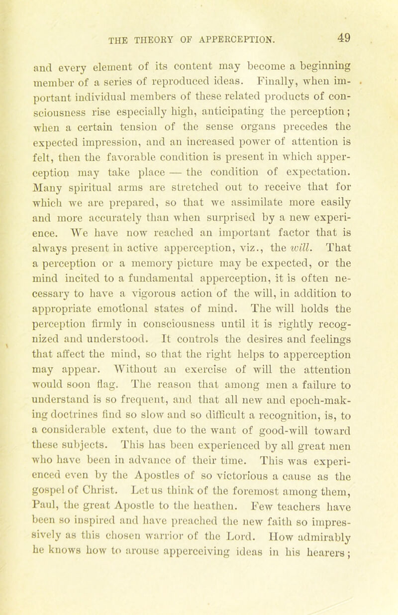 and every element of its content may become a beginning member of a series of reproduced ideas. Finally, when im- portant individual members of these related products of con- sciousness rise especially high, auticipating the perception; when a certain tension of the sense organs precedes the expected impression, and an increased power of attention is feit, then the favorable condition is present in whieh apper- ception may take place — the condition of expectation. Many spiritual arms are stretched out to receive that for which we are prepared, so that we assimilate rnore easily and more accurately than when surprised by a new experi- ence. We have now reached an important factor that is always present in active apperception, viz., the will. That a perception or a memory picture may be expected, or the mind incited to a fundamental apperception, it is often ne- cessary to have a vigorous action of the will, in addition to appropriate emotional states of mind. The will holds the perception firmly in consciousness until it is rightly recog- nized and understood. It Controls the desires and feelings that alfect the mind, so that the right helps to apperception may appear. Without an exercise of will the attention would soon flag. The reason that among men a failure to understaud is so frequent, and that all new and cpoch-mak- ing doctriues lind so slow and so diffieult a recognition, is, to a considerable extent, due to the want of good-will toward these subjects. This has beeu experienced by all great men who have been in advance of their time. This was experi- enced even by the Apostles of so victorious a cause as the gospel of Christ. Letus think of the foremost among them, Paul, the great Apostle to the heathen. Few teachers have been so iuspired and have preached the new faith so impres- sively as this cliosen warrior of the Lord. IIow admirably he knows how to arouse apperceiving ideas in his hearers;