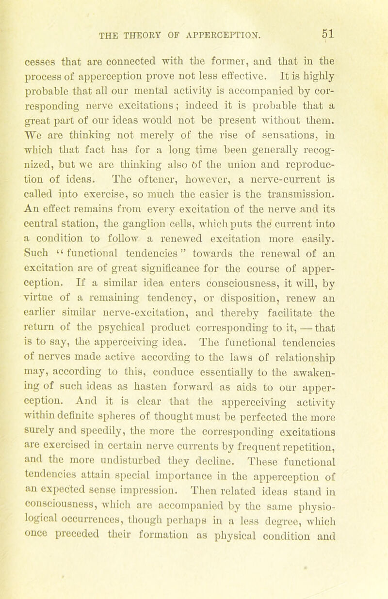 cesses that are connected with the former, and that in the processof apperception prove not less effective. Itis highly probable that all our mental activity is accompanied by cor- responding nerve excitations; indeed it is probable that a great part of our ideas would not be present without them. We are thinking not merely of the rise of sensations, in which that fact has for a long time been generally recog- nized, but we are thinking also Of the Union and reproduc- tion of ideas. The offener, however, a nerve-current is called into exercise, so much the easier is the transmission. An effect remains from every excitation of the nerve and its central Station, the ganglion cells, whichputs the current into a condition to follow a renewed excitation more easily. Such “ functional tendencies ” towards the renewal of an excitation are of great signilicance for the course of apper- ception. If a similar idea entei’s consciousness, it will, by virtue of a remaining tendency, or disposition, renew an earlier similar nerve-excitation, and thereby facilitate the return of the psychical product corresponding to it, — that is to say, the apperceiving idea. The functional tendencies of nerves made active according to the laws of relationship may, according to this, conduce essentially to the awaken- ing of such ideas as hasten forward as aids to our apper- ception. And it is clear that the apperceiving activity within definite spheres of thought must be perfected the more sui'ely and speedily, the moi'e the coiTesponding excitations are exercised in certain nerve currents by frequent repetition, and the more undistui'bed they decline. These functional tendencies attain special importance in the apperception of an expected sense impressiou. Then related ideas staLid in consciousness, which are accompanied by the saine pliysio- logical occurrences, though perhaps in a less degree, which once preceded their formatiou as pliysical condition and