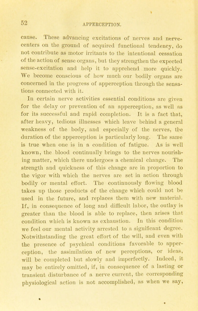 cause. These advanciug excitations of nerves and nerve- centers ou the ground of acquired functional tendency, do not contribute as motor irritants to the intentional cessatiou of the action of sense organs, but they strengthen the expected sense-excitation and help it to apprehend more quickly. We become conscious of how much our bodily organs are concerned in the progress of apperception through the sensa- tions connected with it. In certain nerve activities essential conditions are given for the delay or prevention of an apperception, as well as for its successful and rapid completion. It is a fact that, after heavy, tedious illnesses which leave behind a general weakness of the body, and especially of the nerves, the duration of the apperception is particularly loug. The same is true when one is in a condition of fatigue. As is well known, the blood continually brings to the nerves nourish- ing matter, which there undergoes a Chemical change. The strength and quickness of this change are in proportion to the vigor with which the nerves are set in action through bodily or mental efifort. The continuously flowing blood takes up those products of the change which could not be used in the future, and replaces them with new material. If, in consequence of long and difficult labor, the outlay is greater than the blood is able to replace, then arises that condition which is known as exhaustion. In this condition we feel our mental activity arrested to a significant degree. Notwithstanding the great effort of the will, and even with the presence of psychical conditions favorable to apper- ception, the assimilation of new perceptions, or ideas, will be completed but slowly and imperfectly. Indeed, it may be entirely omitted, if, in consequence of a lasting or transient disturbance of a nerve current, the corresponding physiological action is not accomplished, as when we say,