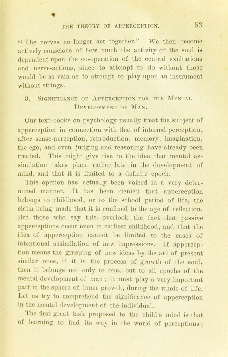 “ The nerves no longer act together.” We then become actively conscious of how much the activity of the soul is dependent upon the co-operation of the central excitations and nerve-actions, since to attempt to do without tliose wonld be as vain as to attempt to play upon an instrument without strings. 3. SlGNIFICANCE OF APPERCEPTION FOR THE MENTAL Development of Man. Our text-books on psychology usually treat the subject of apperception in connection with that of internal perception, after sense-perception, reproduction, memory, imagination, the ego, and even judging and reasoning have already been treated. This might give rise to the idea that mental as- similation takes place rather late in the development of mind, and that it is limited to a definite epoch. This opinion has actually been voiced in a very deter- mined manner. It has been denied that apperception belongs to childhood, or to the school period of life, the Claim being made that it is confined to the age of reflection. But those who say this, overlook the fact that passive apperceptions occur even in earliest childhood, and that the idea of apperception cannot be limited to the cases of intentional assimilation of new impressions. If appercep- tion means the grasping of new ideas by the aid of present similar ones, if it is the process of growth of the soul, then it belongs not only to one, but to all epochs of the mental development of man; it must play a very important part in the sphere of inner growth, during the whole of life. Let us try to comprehend the significance of apperception in the mental development of the individual. The first great task proposed to the child’s mind is that of learning to find its way in the world of perceptious;