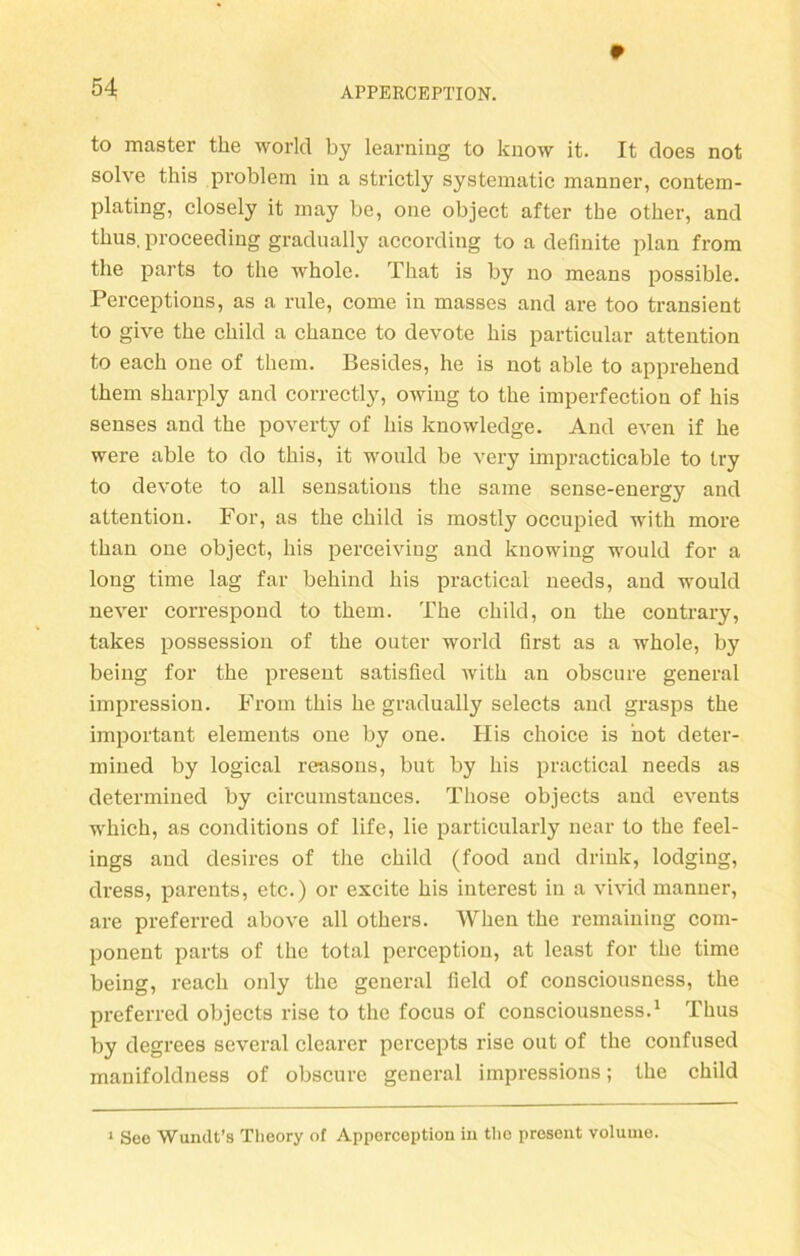 9 to master the world by learning to know it. It does not solve this problem in a strictly systematic manner, contem- plating, closely it may be, one object after tbe other, and thus, proceeding gradually according to a definite plan from the parts to the wbole. That is by no means possible. Perceptions, as a rule, come in masses and are too transient to give the child a ckance to devote bis particular attention to each one of them. Besides, he is not able to apprehend them sharply and correctly, owing to the imperfection of bis senses and the poverty of Ins knowledge. And even if be were able to do tbis, it would be very impracticable to Iry to devote to all sensations tbe same sense-energy and attention. For, as tbe child is mostly occupied witb more tban one object, bis perceiving and knowing would for a long time lag far behind bis practical needs, and would never correspond to them. The child, on tbe contrary, takes possession of tbe outer world first as a wbole, by being for tbe present satisfied witb an obscure general impression. From tbis be gradually selects and grasps tbe important elements one by one. His choice is not deter- mined by logical reasons, but by bis practical needs as determined by circumstauces. Tliose objects and events wbicb, as conditions of life, lie particularly near to the feel- ings and desires of tbe child (food and drink, lodging, dress, parents, etc.) or excite bis interest in a vivid manner, are preferred above all otbers. Wben tbe remaining com- ponent parts of the total pcrception, at least for tbe time being, reach only the general Held of consciousness, tbe preferred objects rise to the focus of consciousness.1 Thus by degrees several clearer percepts rise out of the confused manifoldness of obscure general impressions; tbe child 1 See Wundt’s Tlieory of Apperception in the present volume.