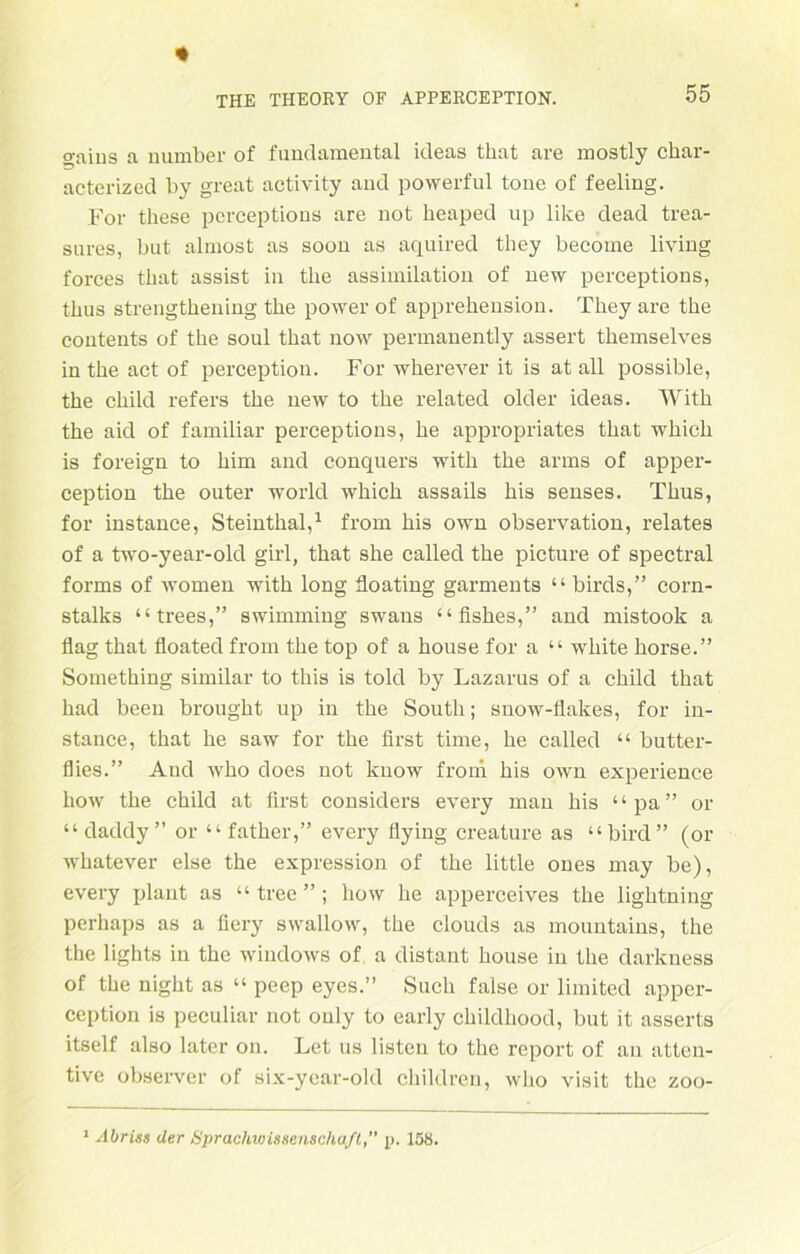 gaius a number of fundamental ideas that are mostly char- acterized by great activity and powerful tone of feeling. For tliese perceptions are not heaped up like dead trea- sures, but almost as soon as aquired they become living forces that assist in tlie assimilation of new perceptions, thus strengthening tke power of apprehension. They are the contents of the soul that now permanently assert themselves in the act of perception. For wherever it is at all possible, the child refers the new to the related older ideas. With the aid of familiär perceptions, he appropriates that which is foreign to him and conquers with the arms of apper- ception the outer world which assails bis senses. Thus, for instance, Steinthal,1 from bis own Observation, relates of a two-year-old girl, that she called the picture of spectral forms of women with long floating garments “ birds,” corn- stalks “ trees,” swimming swans “fishes,” and mistook a flag that floated from the top of a house for a “ white liorse.” Something similar to this is told by Lazarus of a child that had been brought up in the South; suow-flakes, for in- stance, that he saw for the first time, he called “ butter- flies.” And who does not know from bis own experience liow the child at first considers every man his “pa” or “ daddy ” or “ father,” every flying creature as “bird” (or whatever eise the expression of the little ones may be), every plant as “ tree ” ; how he apperceives the lightning perhaps as a fiery swallow, the clouds as mountains, the the lights in the Windows of a distant house in the darkness of the night as “ peep eyes.” Such false or limited apper- ccption is peculiar not ouly to early childliood, but it asserts itself also later on. Let us listen to the report of an atten- tive observer of six-ycar-old children, who visit the zoo- 1 Abriss der Sprachwissenschaft,” p. 158.