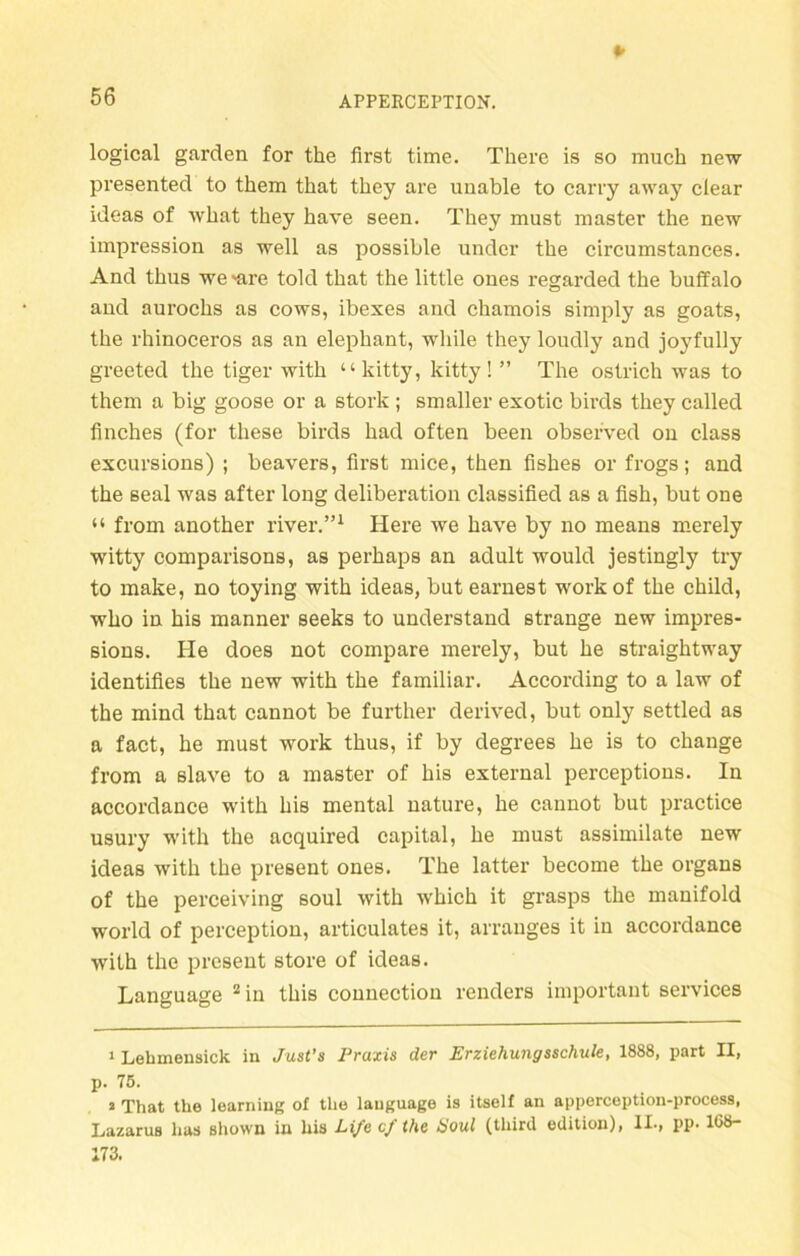 logical garden for the first time. There is so rnuch new presented to them that tbey are unable to carry away clear ideas of what they have seen. They must master the new impression as well as possible under the circumstances. And thus we 'are told that the little ones regarded the buffalo and aurochs as cows, ibexes and chamois simply as goats, the rhinoceros as an elephant, while they loudly and joyfully greeted the tiger with “kitty, kitty! ” The ostrich was to them a big goose or a stork ; smaller exotic birds they called finches (for these birds had often been observed on dass excursions) ; beavers, first mice, then fishes or frogs; and the seal was after long deliberation classified as a fish, but one “ from another river.”* 1 Here we have by no means merely witty comparisons, as perhaps an adult would jestingly try to make, no toying with ideas, but earnest work of the child, who in his manner seeks to understand stränge new impres- sions. He does not compare merely, but he straightway identifies the new with the familiär. According to a law of the mind that cannot be further derived, but only settled as a fact, he must work thus, if by degrees he is to change from a slave to a master of his external perceptions. In accordauce with his mental uature, he cannot but practice usury with the acquired Capital, he must assimilate new ideas with the present ones. The latter become the organs of the perceiving soul with which it grasps the manifold world of perception, articulates it, arranges it in accordance with the present störe of ideas. Language 2 in this connection renders important Services 1 Lehmensick in Just’s Praxis der Erziehungsschule, 1888, part II, p. 75. 1 That the learning of the lauguage is itself an apperception-process, Lazarus lias sliown in his Life cf the Soul (third edition), II-, pp. 1G8- 173.