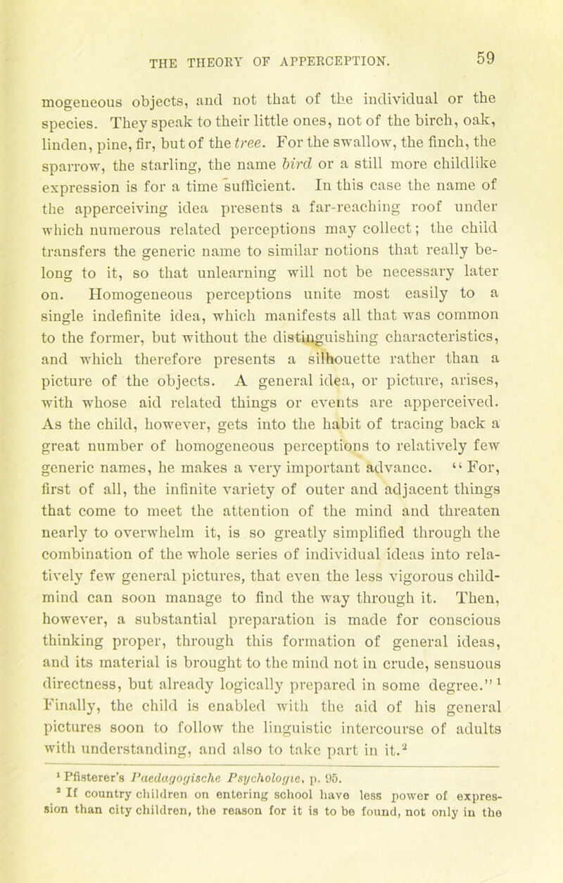 mogeueous objects, and not tbat of the individual or the species. They speak to their little ones, not of the birch, oak, linden, pine, fir, but of the free. For the swallow, the finch, the sparrow, the starling, the name bircl or a still more childlike expression is for a time sufficient. In this case the name of the apperceiving idea presents a far-reaching roof under which numerous related perceptions may collect; the child transfers the generic name to similar notions that really be- long to it, so that unlearning will not be necessary later on. Homogeneous perceptions unite most easily to a single indefinite idea, which manifests all that was common to the former, but without the distinguishing characteristics, and which therefore presents a Silhouette rather than a picture of the objects. A general idea, or picture, arises, with whose aid related things or events are apperceived. As the child, however, gets into the habit of tracing back a great number of homogeneous perceptions to relatively few generic names, he makes a very important advance. “ For, first of all, the infinite variety of outer and adjacent things that come to meet the attention of the mind and threaten nearly to overwhelm it, is so greatly simplified through the combination of the whole series of individual ideas into rela- tively few general pictures, that even the less vigorous child- mind can soon manage to find the way through it. Then, however, a substantial preparation is made for conscious thinking proper, through this formation of general ideas, and its material is brought to the mind not in crude, sensuous directness, but already logically prepared in some degi'ee.” 1 Finally, the child is enabled with the aid of his general pictures soon to follow the linguistic intercourse of adults with understanding, and also to takc part in it.2 1 Pfisterer’s Paedayoyische Psycholoyie, p, 95. 2 If country children on entering school have less power of expres- sion than city children, the reason for it is to be found, not only in the