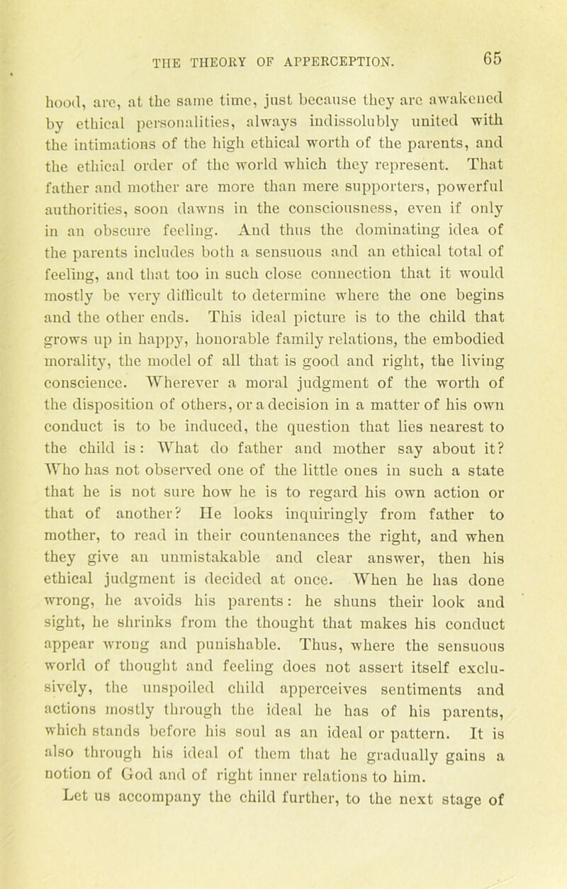 hood, arc, at thc same time, just because Üiey arc awakened by etbical personalities, always indissolubly united with the intimations of the high ethical worth of the parents, and the ethical order of thc world which they represent. That father and mother are more than mere supporters, povverful authorities, soon dawns in the consciousness, even if only in an obscure feeling. And thus the dominating idea of the parents includes both a sensuous and an ethical total of feeling, and that too in such close Connection that it would mostly be very difficult to determine where the one begins and the other ends. This ideal picture is to the child that grows up in happy, honorable family relations, the embodied morality, the model of all that is good and right, the living consciencc. Wherever a moral judgment of the worth of the disposition of others, oradecision in a matter of his own conduct is to be induced, the question that lies nearest to the child is: What do father and mother say about it? Who has not observed one of the little ones in such a state that he is not sure how he is to regard his own action or that of another? He looks inquiringly from father to mother, to read in their countenances the right, and when they give an unmistakable and clear answer, then his ethical judgment is decided at once. When he has done wrong, he avoids his parents: he shuns their look and sight, he shrinks from the thought that makes his conduct appear wrong and punishable. Thus, where the sensuous world of thought and feeling does not assert itself exclu- sively, the unspoiled child apperceives seutiments and actions mostly through the ideal he has of his parents, which Stands before his soul as an ideal or pattern. It is also through his ideal of thcm that he gradually gains a notion of God and of right inner relations to kirn. Let us accompany the child l'urther, to the next stage of
