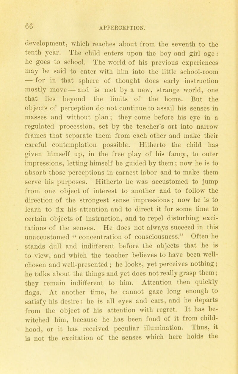 development, which reacbes about from the seventh to tbe tenth year. The child enters upon the boy and girl age : he goes to school. The world of his previous experiences may be said to enter with him into the little school-room — for in that spliere of thought does early instruction mostly move—and is met by a new, stränge world, one that lies beyond the limits of the home. But the objects of perception do not continue to assail his senses in masses and without plan; they come before his eye in a regulated procession, set by the teacher’s art into narrow frames that separate them fi'om each other and make their careful contemplation possible. Hitherto the child has given himself up, in the free play of his fancy, to outer impressions, letting himself be guided by them ; now he is to absorb those perceptions in earnest labor and to make them serve his purposes. Hitherto he was accustomed to jump from one object of interest to another and to follow the direction of the strongest sense impressions; now he is to learn to fix his attention and to direct it for some time to certain objects of instruction, and to repel disturbing exci- tations of the senses. He does not always succeed in this unaccustomed “ concentration of consciousness.” Often he Stands dull and indifferent before the objects that he is to view, and which the teacher believes to have been well- cliosen and well-presented ; he looks, yet perceives nothing; he talks about the things and yet does not really grasp them ; they remain indifferent to him. Attention then quickly fiags. At another time, he cannot gaze long enough to satisfy his desire: he is all eyes and ears, and he departs from the object of his attention with regret. It has be- witched him, becausc he has been fond of it from child- hood, or it has received peculiar illumination. Thus, it is not the excitation of the senses which here holds the