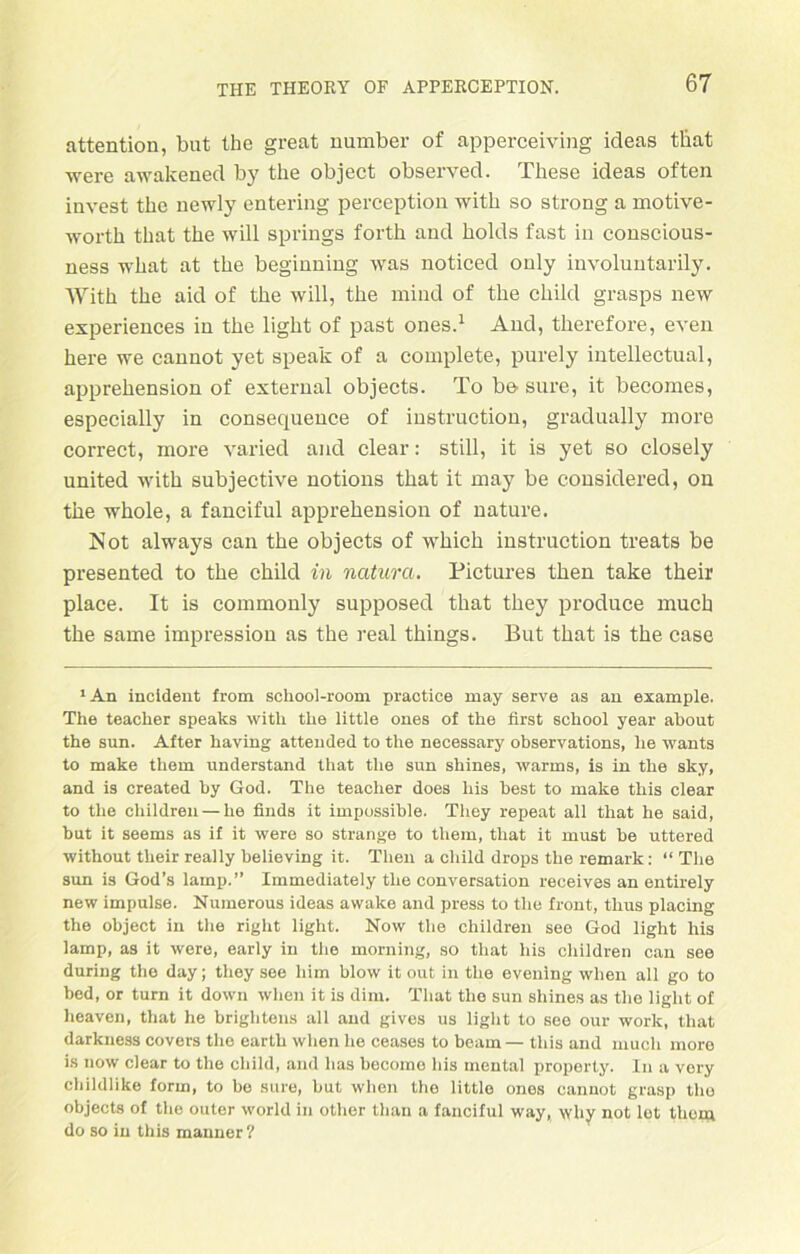 attention, but the great number of apperceiving ideas tbat were awakened by the object observed. These ideas often invest the newly entering perception with so strong a motive- wortk that the will springs forth and holds fast in conscious- ness what at the beginning was noticed only involuntarily. With the aid of the will, the mind of the child grasps new experiences in the light of past ones.1 And, therefore, even here we cannot yet speak of a complete, purely intellectual, apprehension of exterual objects. To bo sure, it becomes, especially in consequence of instruction, gradually more correct, more varied and clear: still, it is yet so closely united with subjective notions that it may be considered, on the whole, a fanciful apprehension of nature. Not always can the objects of which instruction treats be presented to the child in natura. Pictures then take their place. It is commonly supposed that they produce much the same impression as the real things. But that is the case ‘An incident from school-room practice may serve as an example. The teacher speaks with the little ones of the first school year about the sun. After having attended to the necessary observations, he wants to make them understand that the sun shines, warms, is in the sky, and is created by God. The teacher does bis best to make this clear to the childreu — he finds it impossible. They repeat all that he said, but it seems as if it were so stränge to them, that it must be uttered without their really helieving it. Theu a child drops the remark: “ The sun is God’s lamp.” Immediately the conversation receives an entirely new impulse. Numerous ideas avvake and press to the front, thus placing the object in the right light. Now the children see God light his lamp, as it were, early in the morning, so that his children can see during the day; they see him blow it out in the evening when all go to bed, or turn it down when it is dim. That the sun shines as the light of heaven, that he briglitens all and gives us light to see our work, that darkness covers the earth when he ceases to beam— this and much more is now clear to the child, and lias become his mental property. In a very childlike form, to be sure, but when the little ones cannot grasp tlio objects of the outer World in other than a fanciful way, why not let them do so in this manner ?