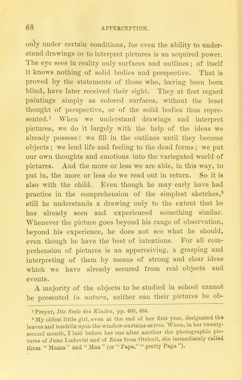 only under certain conditions, for even the ability to under- stand drawings or to interpret pictures is an acquired power. The eye sees in reality only surfaces and outlines; of itself it knows nothing of solid bodies and perspective. That is proved by the Statements of those who, having been born blind, have later received their sight. They at first regard paintings simply as colored surfaces, without the least thought of perspective, or of the solid bodies thus repre- sented.1 When we understand drawings and interpret pictures, we do it largely with the help of the ideas we already possess: we fill in the outlines until they become objects; we lend life and feeling to the dead forms; we put our own thoughts and emotions into the variegated world of pictures. And the more or less we are able, in this way, to put in, the more or less do we read out in return. So it is also with the child. Even though he may early have had practice in the comprehension of the simplest sketches,2 still he understands a drawing only to the extent that he has already seen and experienced something similar. Whenever the picture goes beyond his ränge of Observation, beyond his experience, he does not see what he should, even though he have the best of intentions. For all com- prehension of pictures is an apperceiving, a grasping and interpreting of them by means of stroug and clear ideas which we have already secured from real objects and events. A majority of the objects to be studied in school cannot be presented in natura, neither can their pictures be ob- 1 Preyer, Die Seele des Kindes, pp. 460, 484. 2 My oldest little girl, even at the end of her first ycar, designated the leaves and tcndrils upon the window-curtains as tree. Wlion, in her twenty- second month, I laid beforo her one aftor another the photographic pic- tures of Juno Ludovisi and of Zeus from Otricoli, she immediately called them “ Mama ” and “ Mau ” (or “ Papa,” “ pretty Papa