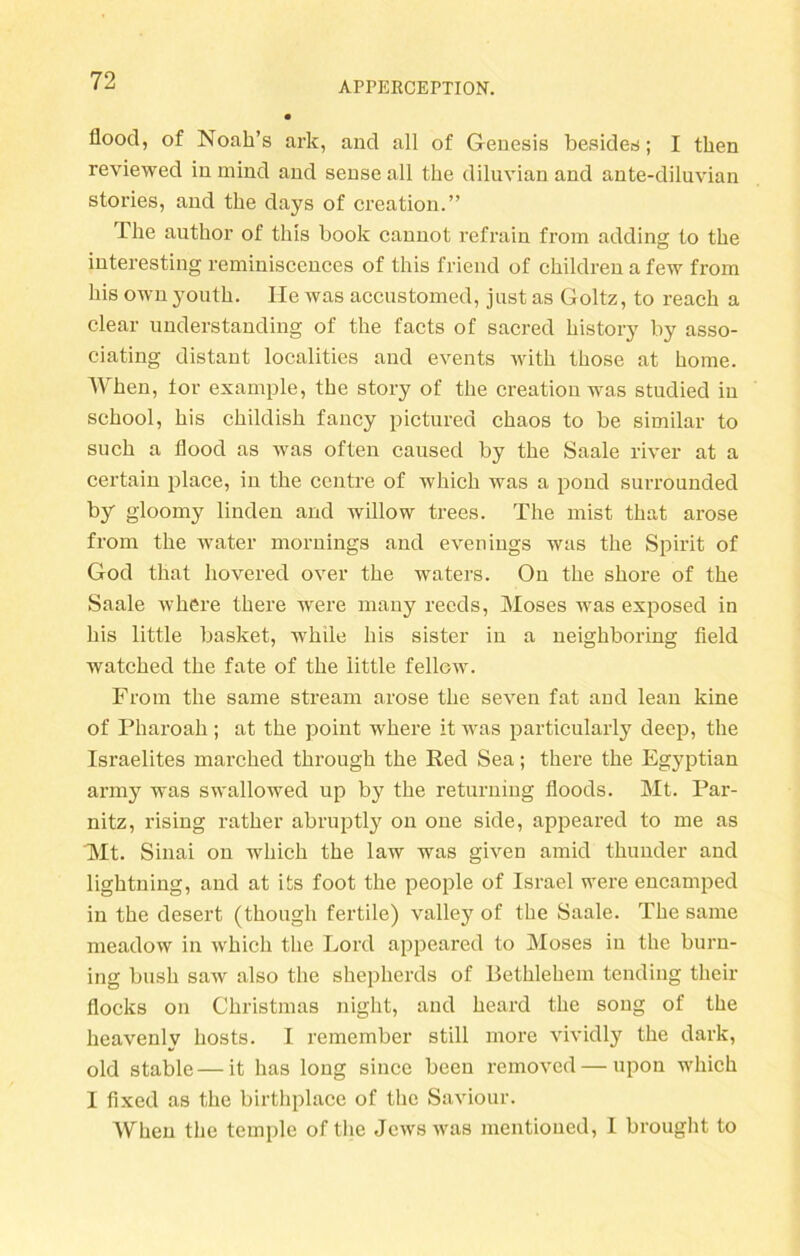 floocl, of Noah’s ark, and all of Genesis besicles; I then reviewed inmind and sense all tke diluvian and ante-diluvian stories, and tbe days of creation.” lhe author of this book cannot refrain from adding io the interesting reminiscences of this friend of children a few from bis own youth. He was accustomed, just as Goltz, to reach a clear understanding of tbe facts of sacred bistory by asso- ciating distant localities and events witb tbose at bome. When, tor example, tbe story of tbe creation was studied in scbool, bis cbildisb fancy pictured cbaos to be similar to such a fiood as was often caused by tbe Saale river at a certain place, in tbe centre of which was a pond surrounded by gloomy linden and willow trees. The mist that arose from tbe water mornings and evenings was tbe Spirit of God tbat hovered over tbe waters. On tbe sbore of tbe Saale wbere tbere were many recds, Moses was exposed in bis little basket, wbile bis sister in a neighboring field watcbed tbe fate of tbe little fellew. From the same stream arose tbe seven fat and lean kine of Pharoab; at tbe point wbere it was particularly deep, the Israelites marcbed tbrough tbe Red Sea; tbere tbe Egyptian army was swallowed up by tbe returning floods. Mt. Par- nitz, rising ratber abruptly on one side, appeared to me as Mt. Sinai on wbicb tbe law was given amid tbunder and ligbtning, and at its foot tbe people of Israel were encamped in tbe desert (though fertile) valley of tbe Saale. Tbe same meadow in which tbe Lord appeared to Moses in tbe burn- ing bush saw also tbe sbepberds of Bethlehem tending tbeir flocks on Christmas night, and heard tbe song of the beavenly bosts. I remember still more vividly tbe dark, old stable — it bas long since been removed — upon wbicb I fixed as tbe birthplace of tbe Saviour. Wben tbe temple of tbe Jewswas mentioued, I brought to