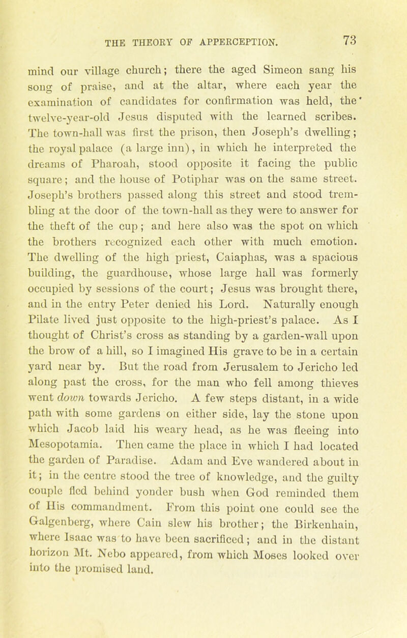 mind our village church; tkere the aged Simeon sang liis song of praise, and at tke altar, where each year the examination of candidates for confirmation was held, tke' twelve-year-old Jesus disputed witk tke learned scribes. Tke town-kall was first tke prison, tken Josepk’s dwelling; tke royal palace (a large inn), in whick ke interpreted the dreams of Pkaroak, stood opposite it facing tke public square; and tke liouse of Potipkar was on tke same Street. Josepk’s brothers passed along tkis Street and stood trem- bling at the door of tke town-kall as tkey were to answer for tke tkeft of tke cup; and kere also was tke spot on whick the brothers recognized eack otker witk muck emotion. Tke dwelling of tke high priest, Caiapkas, was a spacious building, tke guardhouse, wkose large hall was formerly occupied by sessions of the court; Jesus was brought tkere, and in tke entry Peter denied kis Lord, Naturally enough Pilate lived just opposite to tke kigk-priest’s palace. As I tkougkt of Ckrist’s cross as standing by a garden-wall upon the brow of a kill, so I imagined His grave to be in a certain yard near by. But tke road from Jerusalem to Jericho led along past tke cross, for tke man who feil ainong tkieves went down towards Jericho. A few steps distant, in a wide path witk some gardens on eitker side, lay tke stone upon whick Jacob laid kis weary head, as ke was fleeing into Mesopotamia. Tken came tke place in whick I kad located the garden of Paradise. Adam and Eve wandered about in it; in tke centre stood tke tree of knowledge, and tke guilty couple flcd bekind yonder busk when God reminded tkem of Ilis commandment. From tkis point one could see the Galgenberg, where Caiu slew kis brother; the Birkenhain, where Isaac was to kave becn sacrificed; and in tke distant korizon Mt. Nebo appeared, from whick Moses looked ovcr into tke promised land.