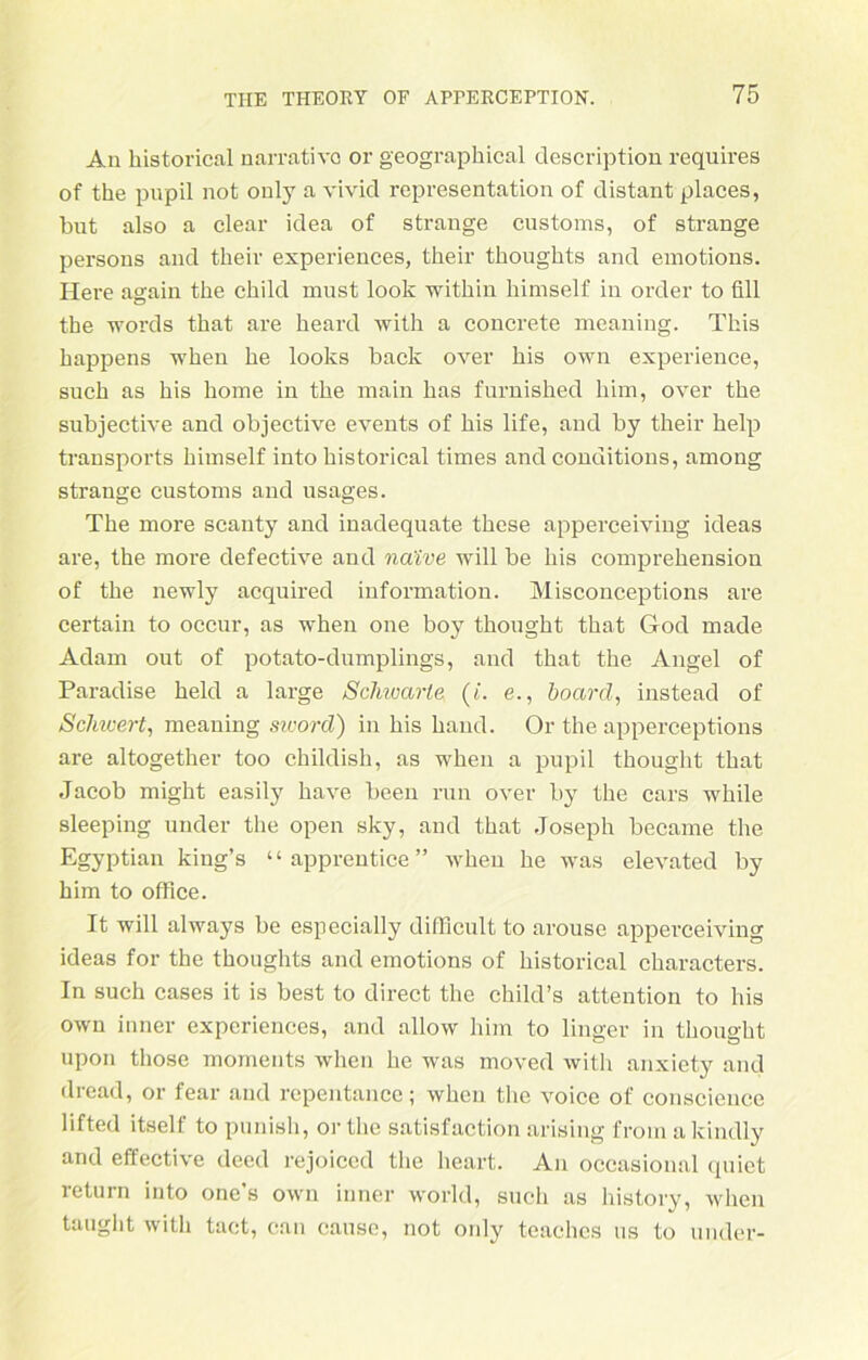 An historical narrativo or geographica! description requires of the pupil not only a vivid representation of distant places, but also a clear idea of stränge customs, of stränge persons and their experiences, their thoughts and emotions. Here again the child must look within liimself in Order to fill the words that are heard with a concrete meaning. This happens when he looks back over bis own experience, such as his home in the main has furnished him, over the subjective and objective events of his life, and by their help transports himself into historical times and conditions, among Strange customs and usages. The more scanty and inadequate these apperceiving ideas are, the more defective and naive will be his comprehension of the newly acquired information. Misconceptions are certain to occur, as when one boy thought that God made Adam out of potato-dumplings, and that the Angel of Paradise held a large Schwarte (t. e., board, instead of Schwert, meaning sword) in his haud. Or the apperceptions are altogether too childish, as when a pupil thought that Jacob might easily have been run over by the cars while sleeping under the open sky, and that Joseph became the Egyptian king’s “ apprentice ” when he was elevated by him to office. It will always be especially difficult to arouse apperceiving ideas for the thoughts and emotions of historical characters. In such cases it is best to direct the child’s attention to his own inner experiences, and allow him to linger in thought upon those moments when he was moved with anxiety and dread, or fear and repentance; when the voice of conscieuce lifted itself to punish, ortlie satisfaction arising froin akindly and effective deed rejoiced the heart. An occasional quiet return into one’s own inner world, such as history, when taught with tact, can cause, not only teaches us to under-
