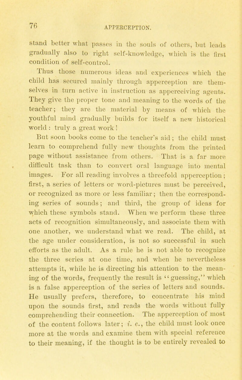 stund bctter wbat passes in the souls of others, but leads gradually also to right self-knowledge, which is the first condition of self-control. Ilius those numerous ideas and experiences which the child has secured mainly through apperception are them- selves in turn active in instruction as apperceiving agents. They give the proper tone and meaning to the words of the teacher; they are the material by means of which the youthful mind gradually builds for itself a new historical World : truly a great work ! But soon books corne to the teacher s aid ; the child must learn to comprehend fully new thoughts from the printed page witliout assistance from others. Tliat is a far more difficult task than to convert oral language into mental images. For all reading involves a threefold apperception ; first, a series of letters or word-pictures must be perceived, or recognized as more or less familiär; then the correspond- ing series of sounds; and third, the group of ideas for which tliese Symbols stand. When we perform these three acts of recognition simultaueously, and associate them with one another, we understand what we read. The child, at the age under consideration, is not so successful in such efforts as the adult. As a rille he is not able to recognize the three series at one time, and when he nevertheless attempts it, while he is directing his attention to the mean- ing of the words, frequently the result is “guessiug,” which is a false apperception of the series of letters and sounds. He usually prefers, therefore, to concentratc his mind upon the sounds first, and reads the words witliout fully comprehending their Connection. The apperception of most of the content follows later; i. e., the child must loolc once more at the words and examine them with special refereuce to their meaning, if the thought is to be entirely revealed to