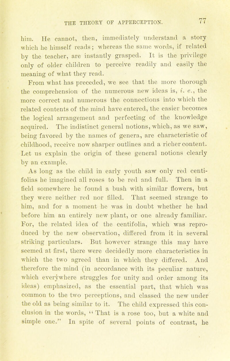 him. He cannot, tlien, immediately nnderstand a story wliich be himself reads; whereas tbe samc words, if related by tbe teacber, are instantly grasped. It is tbe privilege only of older cbildreu to perceive readily and easily tbe meaning of what tbey read. From what bas preceded, we see tbat tbe more tborough tbe comprebension of tbe nurnerous new ideas is, i. e., tbe more correct and nurnerous tbe counections into wbicb tbe related contents of tbe mind have entered, tbe easier becomes tbe logical arrangemeut and perfecting of tbe knowledge acquired. Tbe indistinct general notions, wbicb, as we saw, being favored by tbe names of genera, are cbaracteristic of cbildhood, receive now sbarper outlines and a ricber content. Let us explain tbe origin of tbese general notions clearly by an example. As long as tbe child in early youtb saw only red centi- folias he imagined all roses to be red and full. Then in a field somewbere be found a bnsb with similar flowers, but tbey were neitber red nor tilled. Tbat seemed stränge to him, and for a moment he was in doubt wbetber be bad before bim an entirely new plant, or one already familiär. For, tbe related idea of tbe centifolia, wbicb was repro- duced by tbe new Observation, differed from it in several striking particulars. But bowever stränge tbis may have seemed at first, tbere were decideclly more characteristics in which tbe two agreed than in wbicb they differed. And therefore tbe mind (in accordance with its peculiar nature, wliich everywhere struggles for unity and Order among its ideas) cmphasized, as the essential part, tbat wliich was common to tbe two perceptions, and classed tbe new under the old as being similar to it. Tbe child expressed this con- clusion in the words, “ Tbat is a rose too, but a white and simple one.” In spite of several points of contrast, be