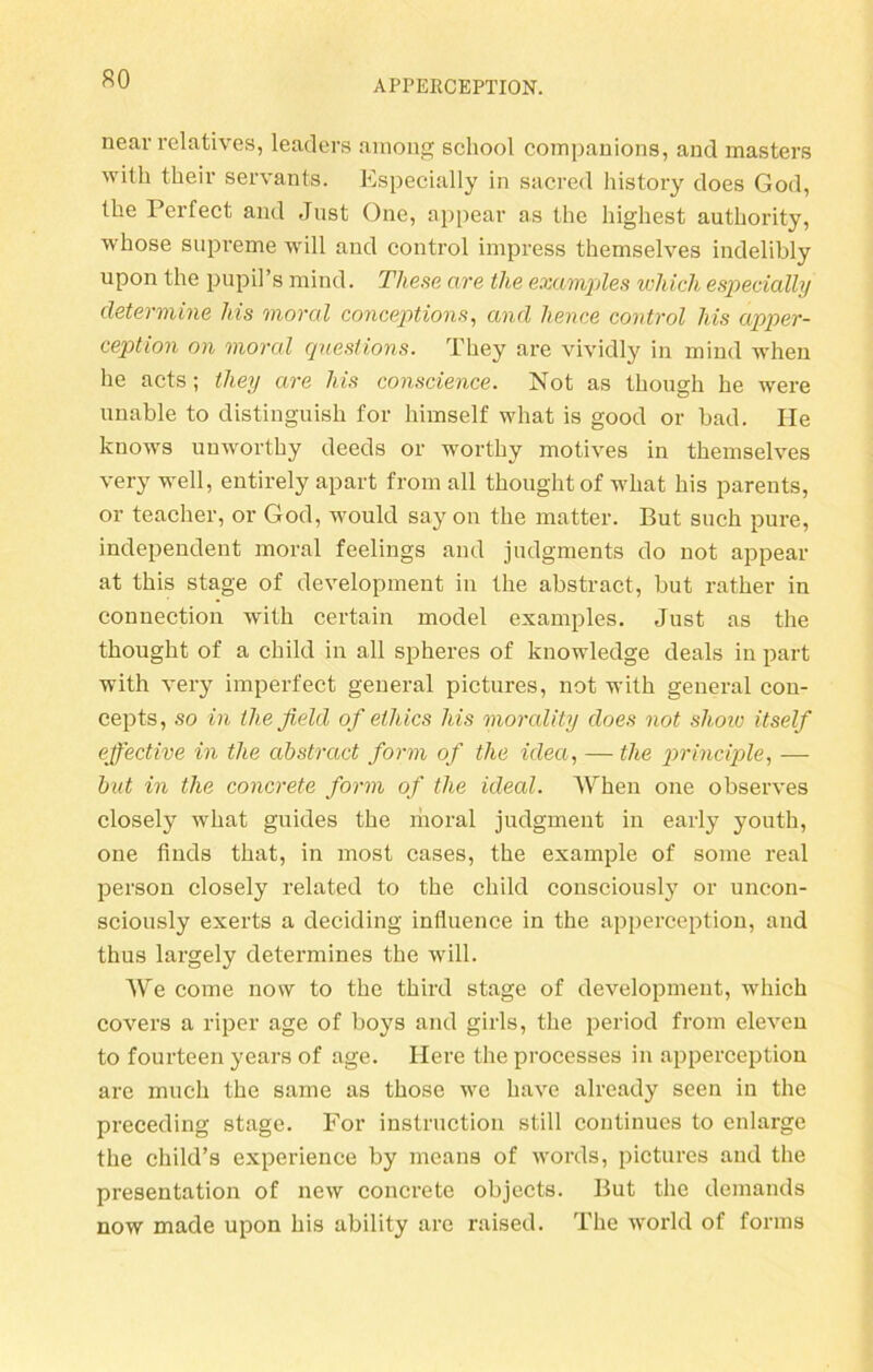 near relatives, leaders ainong scliool companions, and masters wilh their servants. Especially in sacred history does God, the Perfect and Just One, appear as the highest authority, whose supreme will and control impress themselves indelibly upon the pupil’s mind. These are the examples wliich especially cletermine Ms moral conceptions, and hence control Ms apper- ception on moral questions. They are vividly in mind when he acts; they are Ms conscience. Not as though he were unable to distinguish for himself what is good or bad. Ile knows unworthy deeds or worthy motives in themselves very well, entirely apart from all thought of what his parents, or teacher, or God, would say on the matter. But such pure, independent moral feelings and judgments do not appear at this stage of development in the abstract, but rather in connection with certain model examples. Just as the thought of a child in all spheres of knowledge deals in part with very imperfect general pictures, not with general con- cepts, so in theßeld of ethics Ms morality does not shoiv itself effective in the abstract form of the idea, — the principle, — but in the concrete form of the ideal. When one observes closely what guides the ihoral judgment in early youth, one finds that, in most cases, the example of some real person closely related to the child consciously or uncon- sciously exerts a deciding influence in the apperception, and thus largely determines the will. We come now to the third stage of development, which covers a riper age of boys and girls, the period from eleven to fourteen years of age. Here the processes in apperception are much the same as those we have already seen in the preceding stage. For instruction still continues to enlarge the child’s experience by means of words, pictures and the presentation of new concrete objects. But the demands now made upon his ability are raised. The world of forms