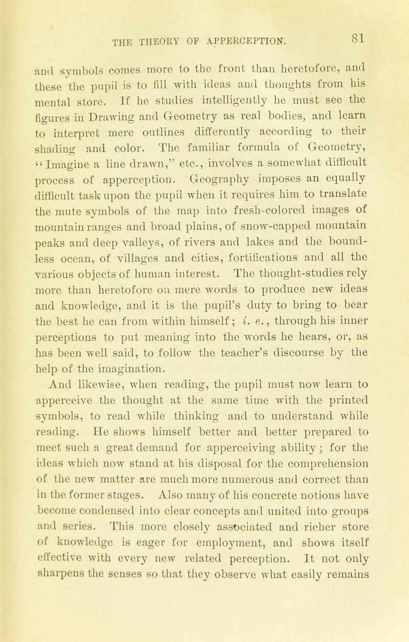 and Symbols comes more fco thc front than heretoforc, and tliese the pupil is to fill with ideas and thonghts from bis mental störe. lf be studies intelligently lie must see tbe figures in Drawing and Geometry as real bodies, and learn to interpret mere outlines differently according to their sbading and color. The familiär formula of Geometry, “ Imagine a line drawn,” etc., involves a somewhat diflicult process of apperception. Geography imposes an equally difficult taskupon tbe pupil wben it requires bim to trauslate the mute Symbols of tbe map into fresb-colored images of mountainranges and broad plains,of snow-capped mountain peaks and deep valleys, of rivers and lakes and tbe bound- less ocean, of villages and cities, fortifications and all tbe various objects of liuman interest. Tbe tbought-studies rely more tban beretofore on mere words to produce new ideas and knowledge, and it is tbe pupil’s duty to bring to bear tbe best be can from witbin bimself; i. e., tbrougb bis inner perceptions to put meaning into tbe words be bears, or, as bas been well said, to follow tbe teacber’s discourse by the belp of the imagination. And likewise, wben reading, tbe pupil must now learn to apperceive the tbougbt at tbe same time witb the printed Symbols, to read wbile thinking and to understand wbile reading. He sbows bimself better and better prepared to meet such a great demand for apperceiving ability ; for tbe ideas which now stand at his disposal for tbe comprebension of thc new matter are muchmore numerous aud correct than in the former stages. Also many of bis concrete notions have beeome Condensed into clear concepts and United into groups and series. This more closely associated and ricber störe of knowledge is eager for employment, and sbows itself effective witb every new related perceptiou. It not only sbarpens the senses so tliat tliey observe wbat easily rernains