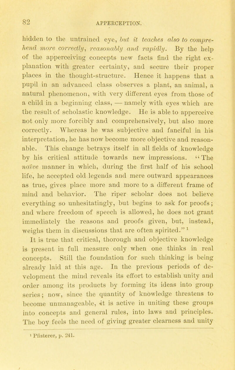 hidden to the untraiued eye, but it teaches also lo compre- liencl more correctly, reasonably and rapidly. By the help of the apperceiving concepts new facts fmd the right ex- plauation with greater eertainty, and secnre their proper plaees in the thought-structure. Hence it happens that a pupil in an advanced dass observes a plant, an animal, a natural phenomenon, with very different eyes from those of a child in a beginning dass, — namely with eyes which are the resultof scholastic knowdedge. Ile is ableto apperceive not only more forcibly and comprehensively, but also more correctly. Whereas he was subjective and fanciful in bis Interpretation, he has nowbecome more objective and reason- able. This change betrays itself in all fields of knowledge by bis critical attitude towards new impressions. “The na'ive manner in which, during the first half of bis school life, he accepted old legends and mere outward appearances as true, gives place more and more to a different frame of mind and behavior. The riper scholar does not believe everytliing so unhesitatingly, but begins to ask for proofs; and where freedom of Speech is aliowed, he does not graut immediately the reasons and proofs given, but, instead, weighs them in discussions that are often spirited.” 1 It is true that critical, thorough and objective knowledge is present in full measure only when one thinks in real concepts. Still the foundation for such thinking is being already laid at this age. In the previous periods of de- velopment the mind reveals its effort to establish unity and Order among its products by forming its ideas into group series; now, since the quantity of knowledge threatens to become unmanageable, *it is active in uniting these groups into concepts and general rules, into laws and principles. The boy feels the need of giving greater clearness and unity 1 Pfisterer, p. 241.