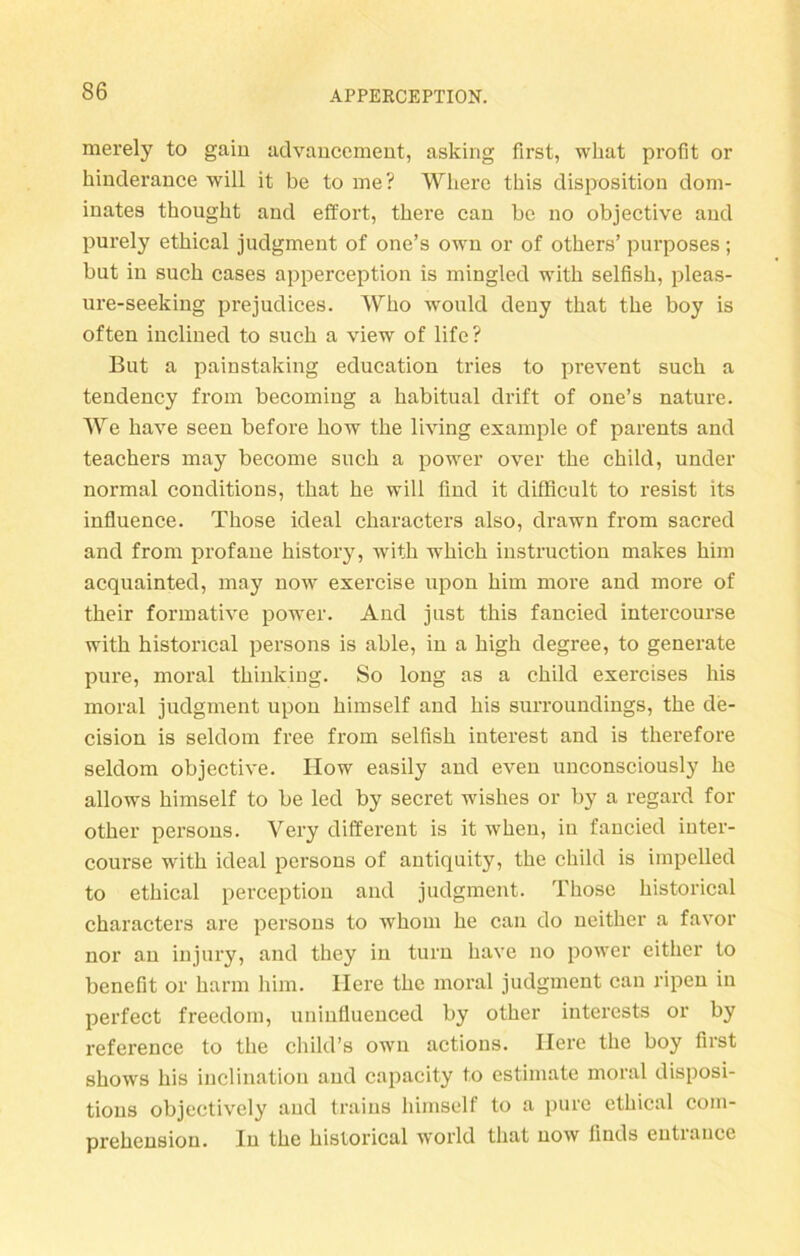 merely to gain advancement, asking first, wliat profit or kinderance will it be to me? Wliere this disposition dom- inates thought and effort, tkere can be no objective and purely ethical judgment of one’s own or of others’ purposes ; but in such cases apperception is mingled with selfisk, pleas- ure-seeking prejudices. Wko would deny that the boy is often inclined to such a view of life? But a painstaking education tries to pi'event such a tendency from becoming a habitual drift of one’s nature. We have seen before how the living example of parents and teachers may become such a power over the child, under normal conditions, that he will find it difficult to resist its influence. Those ideal characters also, drawn from sacred and from profane history, writh which instruction makes him acquainted, may now exercise upon him more and more of their formative power. And just this fancied intercourse with histoncal persons is able, in a high degree, to generate pure, moral thinking. So long as a child exercises his moral judgment upon himself and his surroundings, the de- cision is seldom free from selfish filterest and is therefore seldom objective. How easily and even unconsciously he allows himself to be led by secret wishes or by a regard for otker persons. Very different is it when, in fancied inter- course with ideal persons of antiquity, the child is iinpelled to ethical perception and judgment. Those historical characters are persons to whom he can do neither a favor nor an injury, and they in turn have no power either to benefit or barm him. Here the moral judgment can ripen in perfect freedom, uninfluenced by otker interests or by reference to the child’s own actions. Here the boy first shows his inclination and capacity to estimate moral disposi- tions objectively and traius himself to a pure ethical com- prehensiou. In the historical world that now linds eutiauce