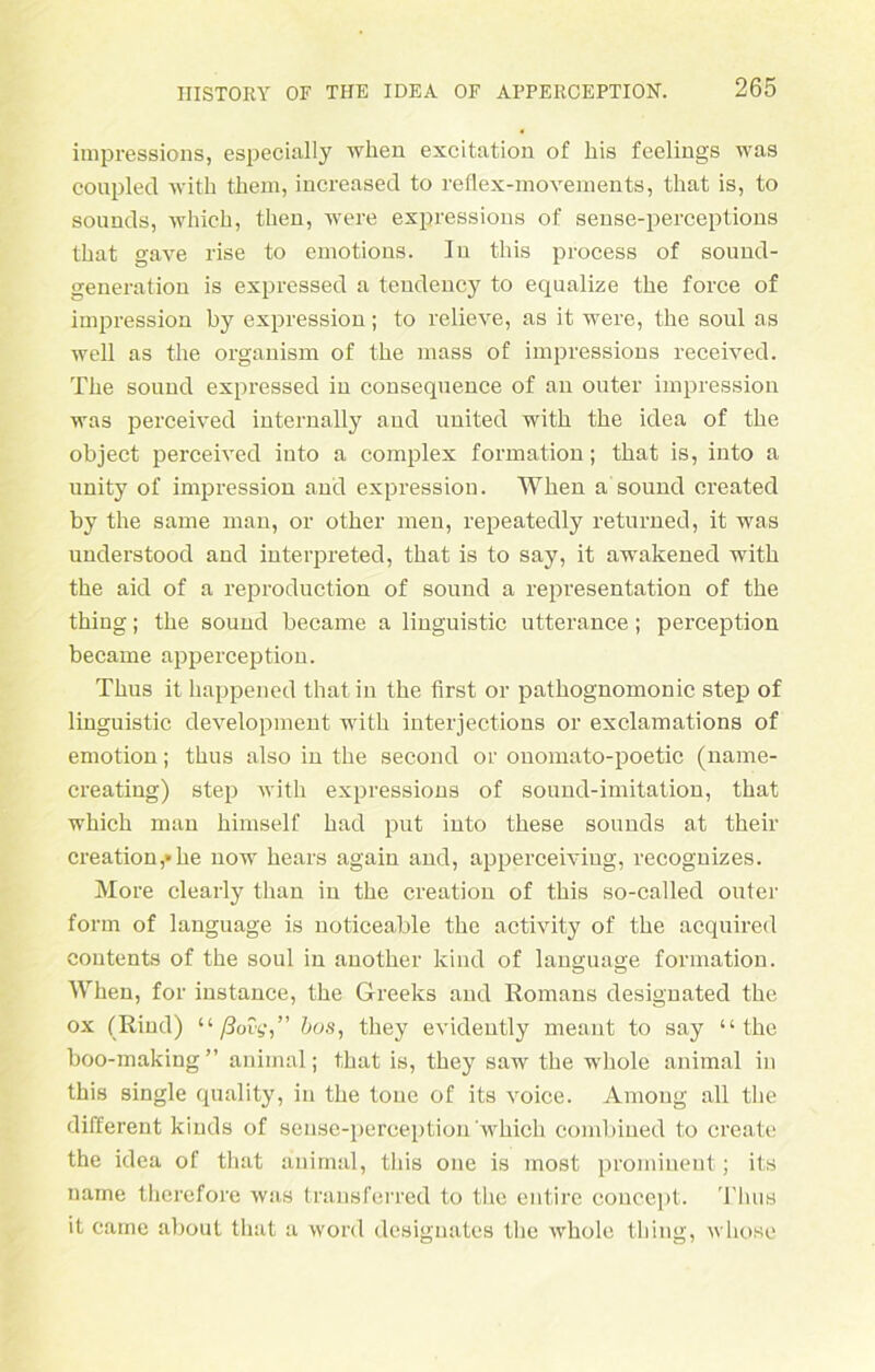 impressions, especially when excitation of his feelings was couplecl with them, increased to reflex-movements, that is, to sounds, wliich, then, were expressions of sense-perceptions that gave rise to emotions. In this process of sound- generation is expressed a tendency to equalize the force of impression by expression; to relieve, as it were, the soul as well as the organism of the mass of impressions received. The souud expressed in consequence of an outer impression was perceived internally and United with the idea of the objeet perceived into a complex formation; that is, into a unity of impression and expression. When a sound created by the same man, or other men, repeatedly returned, it was understood and interpreted, that is to say, it awakened with the aid of a reproduction of sound a representation of the thing; the sound became a linguistic utterance; perception became apperception. Thus it happened that in the first or pathognomonic Step of linguistic development with interjections or exclamations of emotion; thus also in the second or ouomato-j)oetic (name- creating) Step with expressions of sound-imitation, that which man himself had put into these sounds at their Creation,»he now hears again and, apperceiviug, recognizes. More clearly than in the creation of this so-called outer form of language is noticeable the activity of the acquired Contents of the soul in another kind of language formation. When, for instance, the Greeks and Romans designated the ox (Rind) “ ßovg,” bus, they evidently meant to say “the boo-making” animal; that is, they saw the whole animal in this single quality, in the tone of its voice. Axnong all the different kinds of sense-perception which combiued to create the idea of that animal, this one is most prominent; its name therefore was transferred to the entire coucept. Thus it caine about that a worcl designates the whole thing, whose