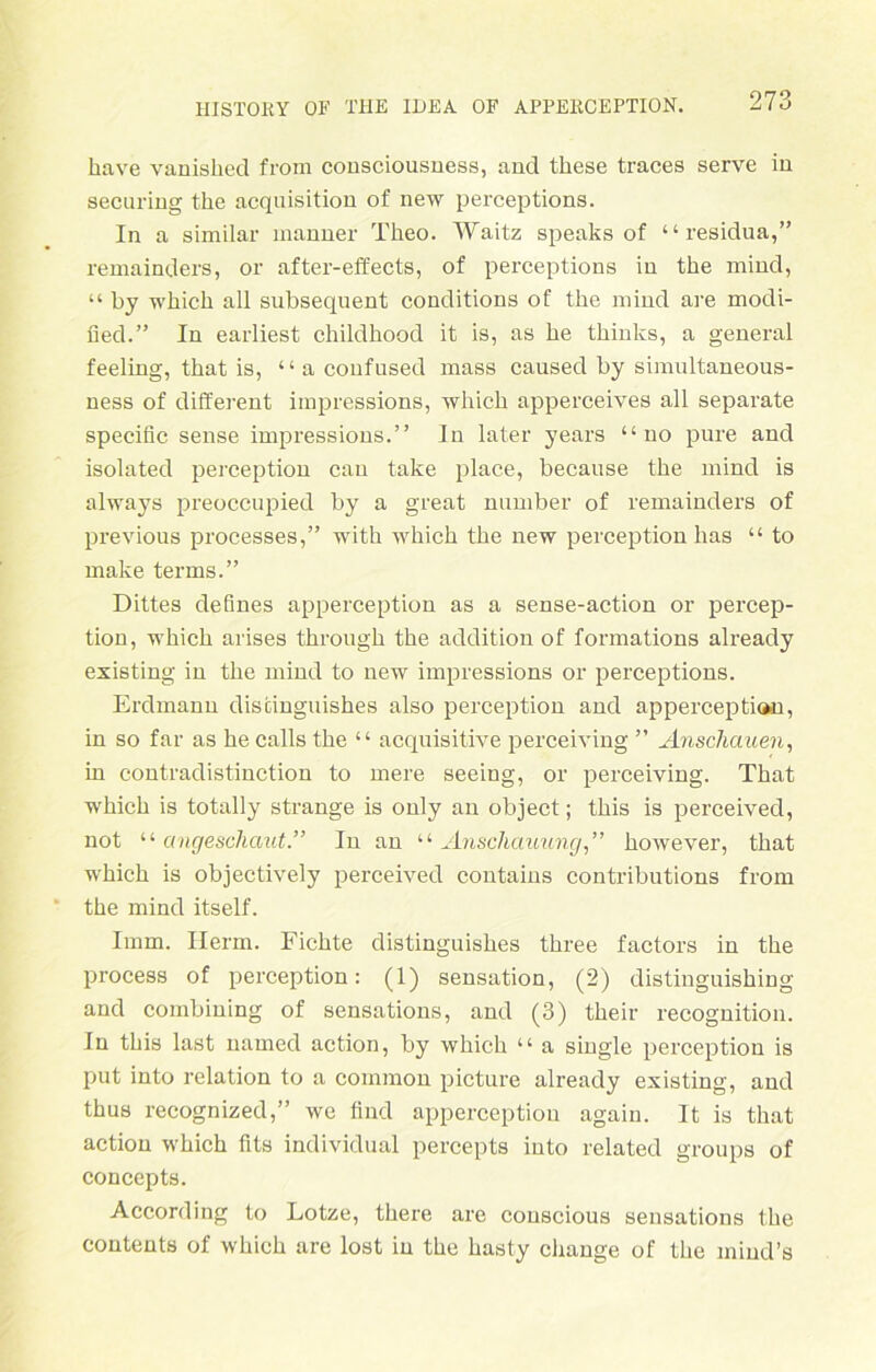 have vanisliecl from consciousness, and these traces serve in securing the acquisition of new perceptions. In a similar manner Theo. Waitz speaks of “ residua,” remainders, or after-effects, of perceptions in the mind, “ by whick all subsequent conditions of the mind are modi- fied.” In earliest childhood it is, as he thinks, a general feeling, that is, “ a coufused mass caused by simultaneous- ness of different impressions, which apperceives all separate specific sense impressions.” In later years “ no pure and isolated perception can take place, because the mind is always preoccupied by a great number of remainders of previous processes,” with which the new perception lias “ to make terms.” Dittes defines apperception as a sense-action or percep- tion, which arises through the addition of formations already existing in the mind to new impressions or perceptions. Erdmann discinguishes also perception and apperception, in so far as he calls the “ acquisitive perceiving ” Anschauen, in contradistinction to mere seeing, or perceiving. That which is totally stränge is only an object; this is perceived, not “ angescliaut.” In an “ Anschauung,” however, that which is objectively perceived contains contributions from the mind itself. Imm. Herrn. Fichte distinguishes three factors in the process of perception: (1) Sensation, (2) distinguishing and combining of sensations, and (3) tkeir recognition. ln this last named action, by which “ a single perception is put into relation to a common picture already existing, and thus recognized,” we find apperception agaiu. It is that action which fits individual percepts into related groups of concepts. According to Lotze, there are conscious sensations the contents of which are lost in the hasty change of the miud’s