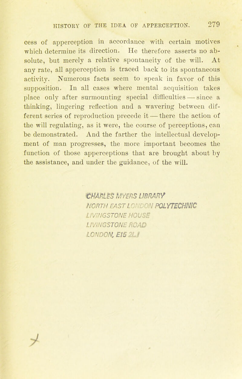 cess of apperception in accordance with certain motives which determine its direction. He therefore asserts no ab- solute, but merely a relative spontaueity of the will. At any rate, all apperception is traced back to its spontaneous activity. Numerous facts seera to speak in favor of tbis supposition. In all cases where mental acquisition takes place only after surmounting special difflculties — since a tkinking, lingering reflection and a wavering between dif- ferent series of reproduction precede it — tkere the action of the will regulating, as it were, the course of perceptions, can be demonstrated. And the farther the intellectual develop- ment of man progresses, the more important becomes the function of those apperceptions that are brought about by the assistance, and under the guidance, of the will. CHARLES MYERS LIBRARY NORTH MST L ONDON POLYTECHNIC LIVINGSTONE HOUSE UViNGSTONE RCAD LONDON. E152U