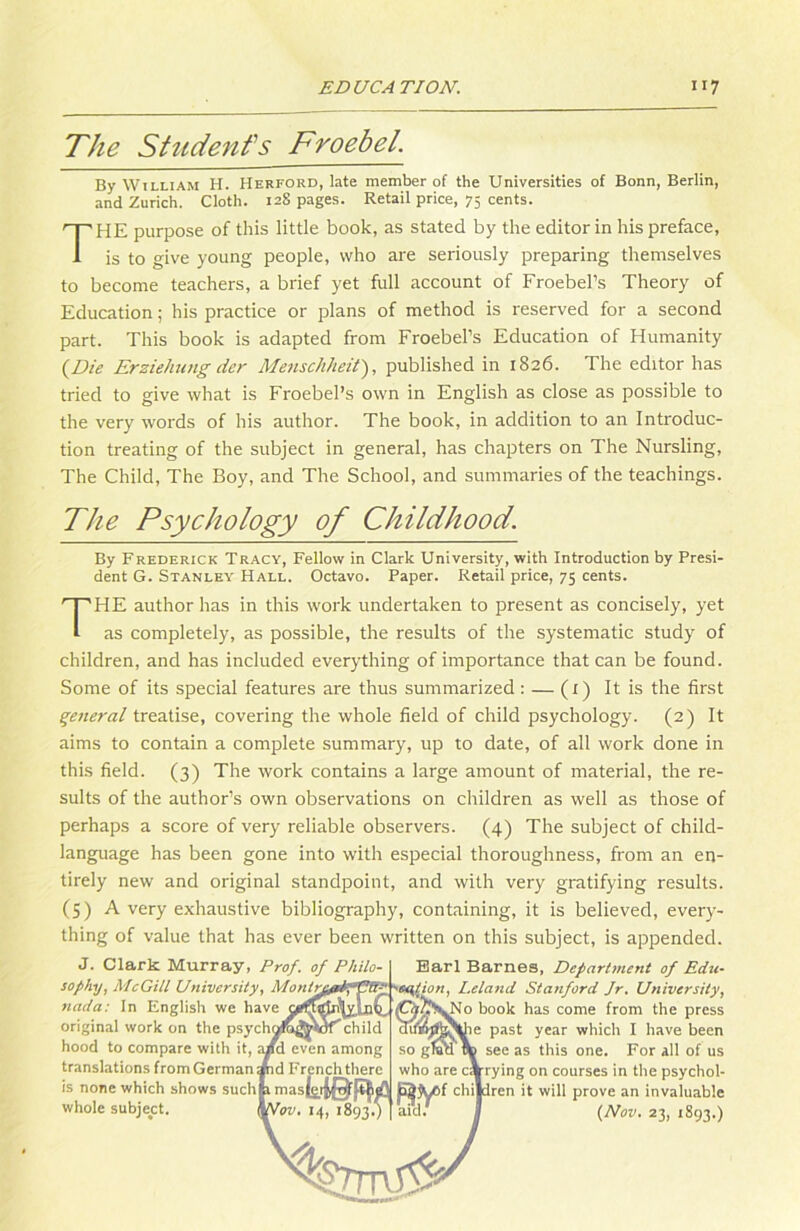 The Students Froebel. By William H. Herford, late member of the Universities of Bonn, Berlin, and Zürich. Cloth. 128 pages. Retail price, 75 Cents. THE purpose of this little book, as stated by the editor in his preface, is to give young people, vvho are seriously preparing themselves to become teachers, a brief yet full account of Froebel’s Theory of Education; his practice or plans of method is reserved for a second part. This book is adapted from Froebel’s Education of Humanity (Die Erziehung der Menschheit), published in 1826. Ihe editor has tried to give what is Froebel’s own in English as close as possible to the very words of his author. The book, in addition to an Introduc- tion treating of the subject in general, has chapters on The Nursling, The Child, The Boy, and The School, and summaries of the teachings. The Psychology of Childhood. By Frederick Tracy, Fellow in Clark University, with Introduction by Presi- dent G. Stanley Hall. Octavo. Paper. Retail price, 75 Cents. THE author has in this work undertaken to present as concisely, yet as completely, as possible, the results of the systematic study of children, and has included everything of importance that can be found. Some of its special features are thus summarized: — (t) It is the first general treatise, covering the whole field of child psychology. (2) It aims to contain a complete summary, up to date, of all work done in this field. (3) The work contains a large amount of material, the re- sults of the author’s own observations on children as well as those of perhaps a score of very reliable observers. (4) The subject of child- language has been gone into with especial thoroughness, from an en- tirely new and original standpoint, and with very gratifying results. (5) A very exhaustive bibliography, containing, it is believed, every- thing of value that has ever been written on this subject, is appended. J. Clark Murray, Prof, of Philo- Barl Barnes, Department of Edu- sophy, McGill University, MontrßpAppfi-- >eqtion, I.eland Stanford Jr. University, 7iada: ln English we have book has come from the press original work on the psych^raj^wf'’ child difi&|fcSüie past year which I have been hood to compare with it, a/d even among so gfirn \ see as this one. For all of us translations from German »id Frenchtliere who are carying on courses in the psychol- is none which shows suchp masl^ifQ’^aQ Qfyof children it will prove an invaluable whole subject. \\tov. 14, 1893.)] aid. j (Nov. 23, 1893.) s%hml5^