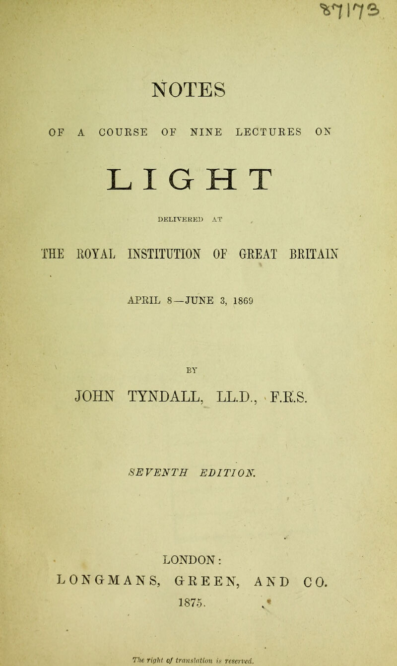 ^ 172- NOTES OF A COURSE OF NINE LECTURES ON LIGHT DELIVERED AT TEE ROYAL INSTITUTION OF GREAT BRITAIN APRIL 8—JUNE 3, 1869 JOHN TYNDALL, LL.D., F.E.S. SEVENTH EDITION. LONDON: LONGMANS, GREEN, AND CO. 1875. > The right of translation is reserved.
