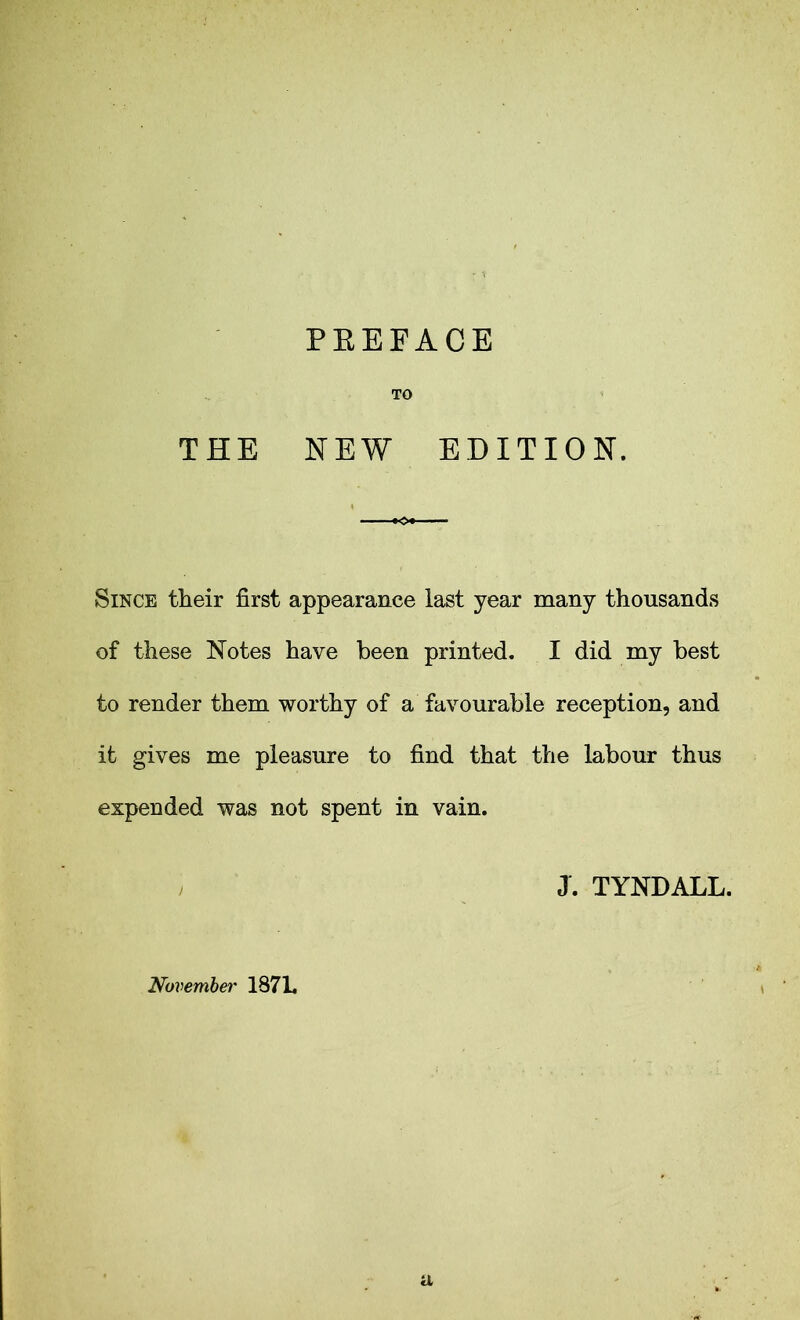 TO THE NEW EDITION. Since their first appearance last year many thousands of these Notes have been printed. I did my best to render them worthy of a favourable reception, and it gives me pleasure to find that the labour thus expended was not spent in vain. J. TYNDALL. November 187L
