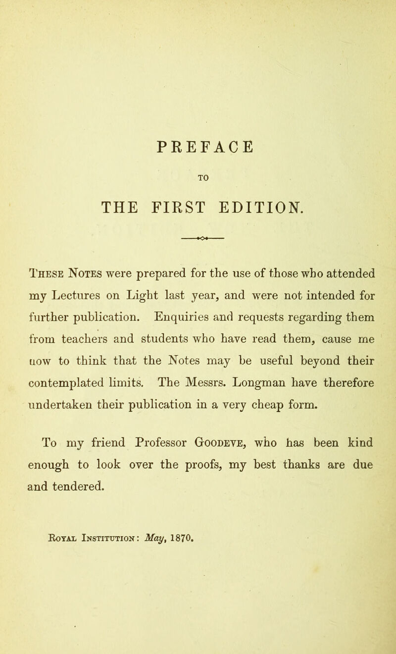 TO THE FIRST EDITION. These Notes were prepared for the use of those who attended my Lectures on Light last year, and were not intended for further publication. Enquiries and requests regarding them from teachers and students who have read them, cause me uow to think that the Notes may be useful beyond their contemplated limits. The Messrs. Longman have therefore undertaken their publication in a very cheap form. To my friend Professor G-oodeve, who has been kind enough to look over the proofs, my best thanks are due and tendered. Royal Institution: May, 1870.
