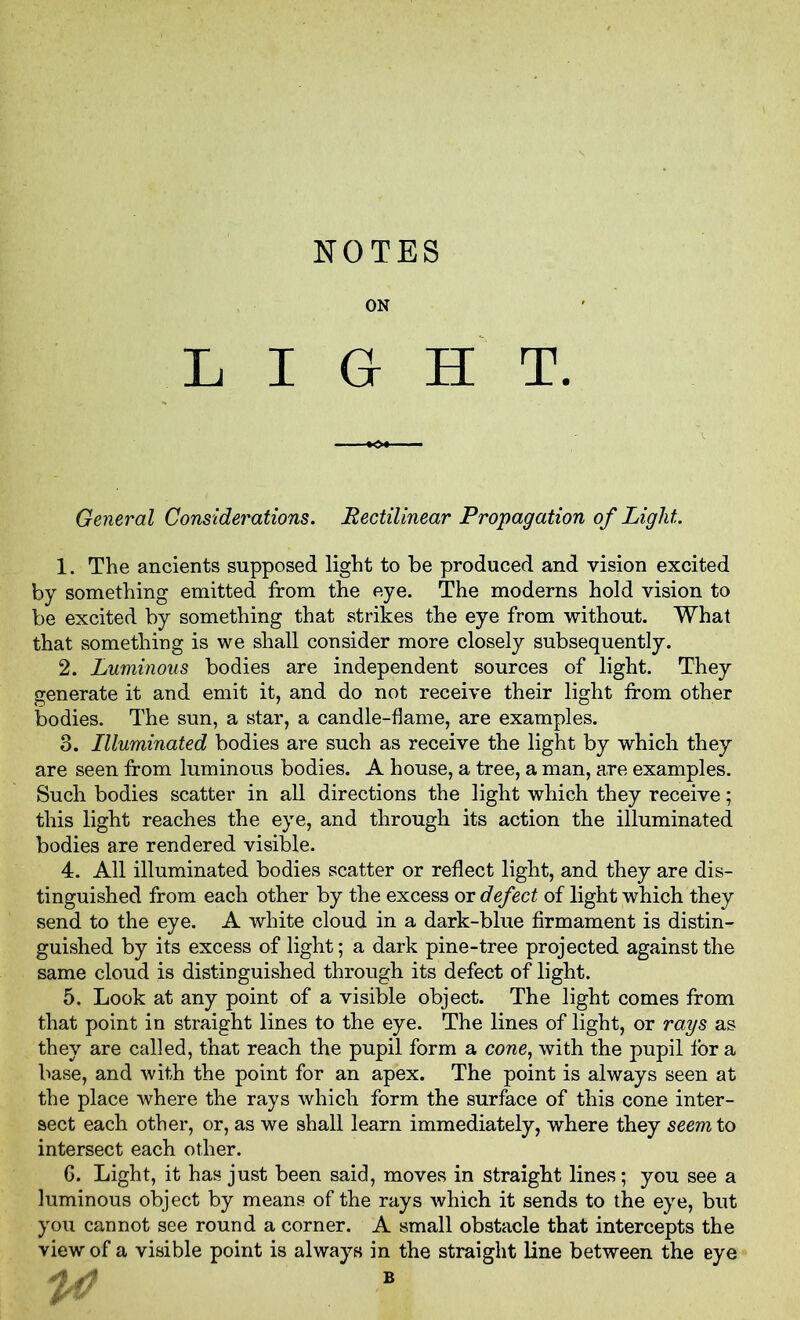 NOTES ON LIGHT. General Considerations. Rectilinear Propagation of Light 1. The ancients supposed light to be produced and vision excited by something emitted from the eye. The moderns hold vision to be excited by something that strikes the eye from without. What that something is we shall consider more closely subsequently. 2. Luminous bodies are independent sources of light. They generate it and emit it, and do not receive their light from other bodies. The sun, a star, a candle-flame, are examples. 3. Illuminated bodies are such as receive the light by which they are seen from luminous bodies. A house, a tree, a man, are examples. Such bodies scatter in all directions the light which they receive; this light reaches the eye, and through its action the illuminated bodies are rendered visible. 4. All illuminated bodies scatter or reflect light, and they are dis- tinguished from each other by the excess or defect of light which they send to the eye. A white cloud in a dark-blue firmament is distin- guished by its excess of light; a dark pine-tree projected against the same cloud is distinguished through its defect of light. 5. Look at any point of a visible object. The light comes from that point in straight lines to the eye. The lines of light, or rays as they are called, that reach the pupil form a cone, with the pupil tor a base, and with the point for an apex. The point is always seen at the place where the rays which form the surface of this cone inter- sect each other, or, as we shall learn immediately, where they seem to intersect each other. 6. Light, it has just been said, moves in straight lines; you see a luminous object by means of the rays which it sends to the eye, but you cannot see round a corner. A small obstacle that intercepts the view of a visible point is always in the straight line between the eye