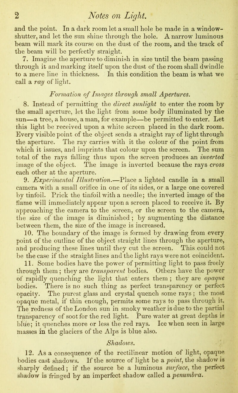 and tlie point. In a dark room let a small hole be made in a window- shutter, and let the sun shine through the hole. A narrow luminous beam will mark its course on the dust of the room, and the track of the beam will be perfectly straight. 7. Imagine the aperture to diminish in size tmtil the beam passing through it and marking itself upon the dust of the room shall dwindle to a mere line in thickness. In this condition the beam is what we call a ray of light. Formation of Images through small Apertures. 8. Instead of permitting the direct sunlight to enter the room by the small aperture, let the light from some body illuminated by the sun—a tree, a house, a man, for example—be permitted to enter. Let this light be received upon a white screen placed in the dark room. Every visible point of the object sends a straight ray of light through the aperture. The ray carries with it the colour of the point from which it issues, and imprints that colour upon the screen. The sum total of the rays falling thus upon the screen produces an inverted image of the object. The image is inverted because the rays cross each other at the aperture. 9. Experimental Illustration.—Place a lighted candle in a small camera with a small orifice in one of its sides, or a large one covered by tinfoil. Prick the tinfoil with a needle; the inverted image of the flame will immediately appear upon a screen placed to receive it. By approaching the camera to the screen, or the screen to the camera, the size of the image is diminished; by augmenting the distance between them, the size of the image is increased. 10. The boundary of the image is formed by drawing from every point of the outline of the object straight lines through the aperture, and producing these lines until they cut the screen. This could not be the case if the straight lines and the light rays were not coincident. 11. Some bodies have the power of permitting light to pass freely through them; they are transparent bodies. Others have the power of rapidly quenching the light that enters them ; they are opaque bodies. There is no such thing as perfect transparency or perfect opacity. The purest glass and crystal quench some rays ; the most opaque metal, if thin enough, permits some rays to pass through it. The redness of the London sun in smoky weather is due to the partial transparency of soot for the red light. Pure water at great depths is blue; it quenches more or less the red rays. Ice when seen in large masses in the glaciers of the Alps is blue also. Shadows. 12. Asa consequence of the rectilinear motion of light, opaque bodies cast shadows. If the source of light be a point, the shadow is sharply defined; if the source be a luminous surface, the perfect shadow is fringed by an imperfect shadow called a penumbra.