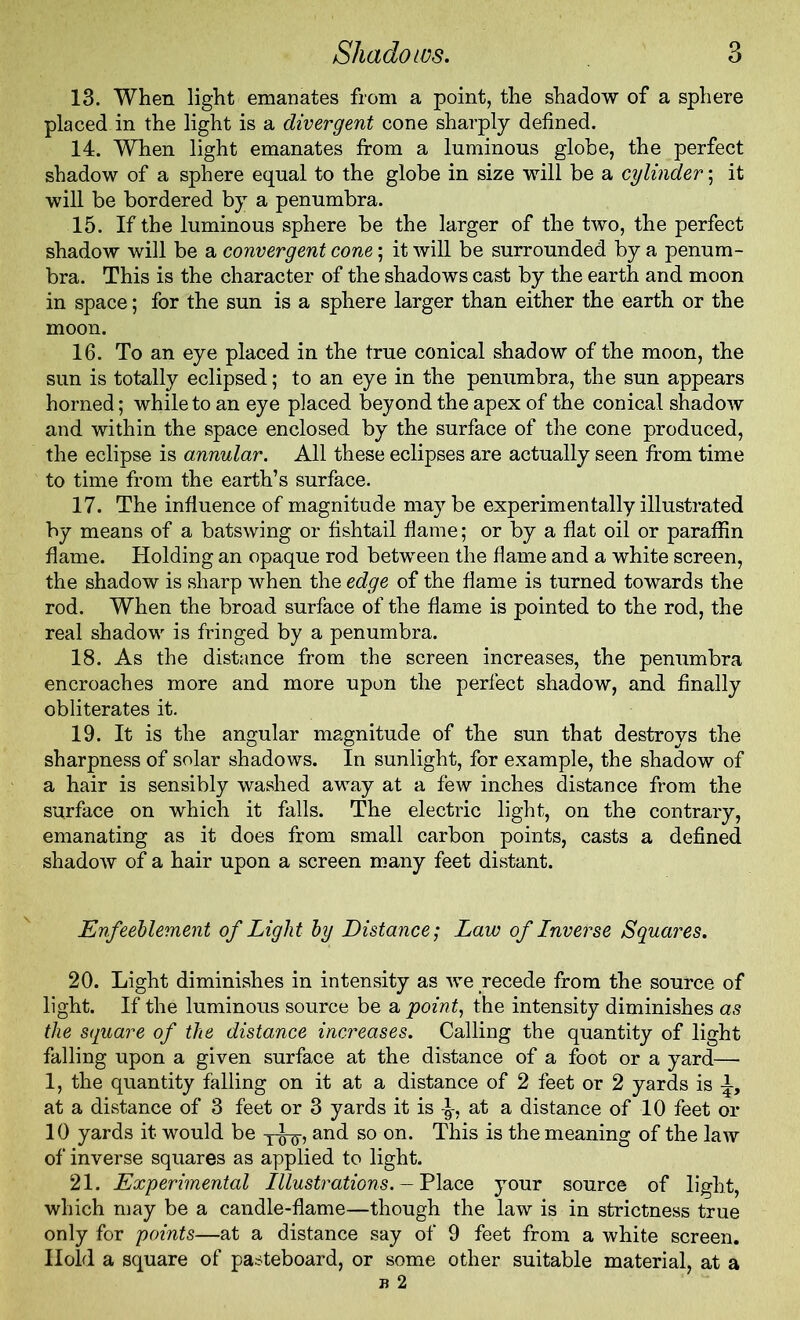 13. When light emanates from a point, the shadow of a sphere placed in the light is a divergent cone sharply defined. 14. When light emanates from a luminous globe, the perfect shadow of a sphere equal to the globe in size will be a cylinder; it will be bordered by a penumbra. 15. If the luminous sphere be the larger of the two, the perfect shadow will be a convergent cone; it will be surrounded by a penum- bra. This is the character of the shadows cast by the earth and moon in space; for the sun is a sphere larger than either the earth or the moon. 16. To an eye placed in the true conical shadow of the moon, the sun is totally eclipsed; to an eye in the penumbra, the sun appears homed; while to an eye placed beyond the apex of the conical shadow and within the space enclosed by the surface of the cone produced, the eclipse is annular. All these eclipses are actually seen from time to time from the earth’s surface. 17. The influence of magnitude maybe experimentally illustrated by means of a batswing or fishtail flame; or by a flat oil or paraffin flame. Holding an opaque rod between the flame and a white screen, the shadow is sharp when the edge of the flame is turned towards the rod. When the broad surface of the flame is pointed to the rod, the real shadow is fringed by a penumbra. 18. As the distance from the screen increases, the penumbra encroaches more and more upon the perfect shadow, and finally obliterates it. 19. It is the angular magnitude of the sun that destroys the sharpness of solar shadows. In sunlight, for example, the shadow of a hair is sensibly washed away at a few inches distance from the surface on which it falls. The electric light, on the contrary, emanating as it does from small carbon points, casts a defined shadow of a hair upon a screen many feet distant. Enfeeblement of Light by Distance; Law of Lnverse Squares. 20. Light diminishes in intensity as we recede from the source of light. If the luminous source be a point, the intensity diminishes as the square of the distance increases. Calling the quantity of light falling upon a given surface at the distance of a foot or a yard— 1, the quantity falling on it at a distance of 2 feet or 2 yards is i at a distance of 3 feet or 3 yards it is at a distance of 10 feet or 10 yards it would be T-^-, and so on. This is the meaning of the law of inverse squares as applied to light. 21. Experimental Illustrations.- Place your source of light, which may be a candle-flame—though the law is in strictness true only for points—at a distance say of 9 feet from a white screen. Hold a square of pasteboard, or some other suitable material, at a b 2