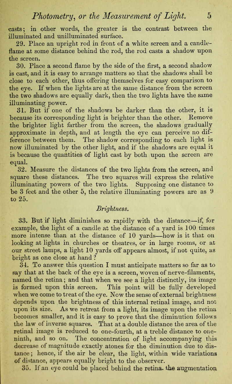 casts; in other words, the greater is the contrast between the illuminated and unilluminated surface. 29. Place an upright rod in front of a white screen and a candle- flame at some distance behind the rod, the rod casts a shadow upon the screen. 30. Place a second flame by the side of the first, a second shadow is cast, and it is easy to arrange matters so that the shadows shall be close to each other, thus offering themselves for easy comparison to the eye. If when the lights are at the same distance from the screen the two shadows are equally dark, then the two lights have the same illuminating power. 31. But if one of the shadows be darker than the other, it is because its corresponding light is brighter than the other. Remove the brighter light farther from the screen, the shadows gradually approximate in depth, and at length the eye can perceive no dif- ference between them. The shadow corresponding to each light is now illuminated by the other light, and if the shadows are equal it is because the quantities of light cast by both upon the screen are equal. 32. Measure the distances of the two lights from the screen, and square these distances. The two squares will express the relative illuminating powers of the two lights. Supposing one distance to be 3 feet and the other 5, the relative illuminating powers are as 9 to 25. Brightness. 33. But if light diminishes so rapidly with the distance—if, for example, the light of a candle at the distance of a yard is 100 times more intense than at the distance of 10 yards—how is it that on looking at lights in churches or theatres, or in large rooms, or at our street lamps, a light 10 yards off appears almost, if not quite, as bright as one close at hand ? 34. To answer this question I must anticipate matters so far as to say that at the back of the eye is a screen, woven of nerve-filaments, named the retina; and that when we see a light distinctly, its image is formed upon this screen. This point will be fully developed Avhen we come to treat of the eye. Now the sense of external brightness depends upon the brightness of this internal retinal image, and not upon its size. As we retreat from a light, its image upon the retina becomes smaller, and it is easy to prove that the diminution follows the law of inverse squares. That at a double distance the area of the retinal image is reduced to one-fourth, at a treble distance to one- ninth, and so on. The concentration of light accompanying this decrease of magnitude exactly atones for the diminution due to dis- tance ; hence, if the air be clear, the light, within wide variations of distance, appears equally bright to the observer. 35. If an eye could be placed behind the retina, th© augmentation