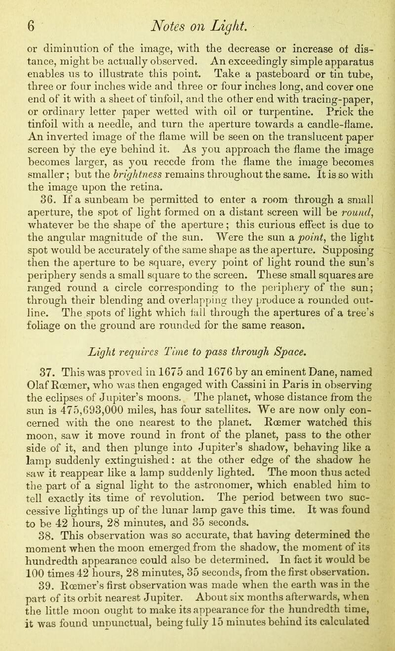 or diminution of the image, with the decrease or increase of dis- tance, might be actually observed. An exceedingly simple apparatus enables us to illustrate this point. Take a pasteboard or tin tube, three or four inches wide and three or four inches long, and cover one end of it with a sheet of tinfoil, and the other end with tracing-paper, or ordinary letter paper wetted with oil or turpentine. Prick the tinfoil with a needle, and turn, the aperture towards a candle-flame. An inverted image of the flame will be seen on the translucent paper screen by the eye behind it. As you approach the flame the image becomes larger, as you recede from the flame the image becomes smaller; but the brightness remains throughout the same. It is so with the image upon the retina. 36. If a sunbeam be permitted to enter a room through a small aperture, the spot of light formed on a distant screen will be round, whatever be the shape of the aperture; this curious effect is due to the angular magnitude of the sun. Were the sun a point, the light spot would be accurately of the same shape as the aperture. Supposing then the aperture to be square, every point of light round the sun’s periphery sends a small square to the screen. These small squares are ranged round a circle corresponding to the periphery of the sun; through their blending and overlapping they produce a rounded out- line. The spots of light which fall through the apertures of a tree’s foliage on the ground are rounded for the same reason. Light requires Time to pass through Space. 37. This was proved in 1675 and 1676 by an eminent Dane, named Olaf Rcemer, who was then engaged with Cassini in Paris in observing the eclipses of Jupiter’s moons. The planet, whose distance from the sun is 475,693,000 miles, has four satellites. We are now only con- cerned with the one nearest to the planet. Roemer watched this moon, saw it move round in front of the planet, pass to the other side of it, and then plunge into Jupiter’s shadow, behaving like a lamp suddenly extinguished: at the other edge of the shadow he saw it reappear like a lamp suddenly lighted. The moon thus acted the part of a signal light to the astronomer, which enabled him to tell exactly its time of revolution. The period between two suc- cessive lightings up of the lunar lamp gave this time. It was found to be 42 hours, 28 minutes, and 35 seconds. 38. This observation was so accurate, that having determined the moment when the moon emerged.from the shadow, the moment of its hundredth appearance could also be determined. In fact it would be 100 times 42 hours, 28 minutes, 35 seconds, from the first observation. 39. Roemer’s first observation was made when the earth was in the part of its orbit nearest Jupiter. About six months afterwards, when the little moon ought to make its appearance for the hundredth time, it was found unpunctual, being fully 15 minutes behind its calculated