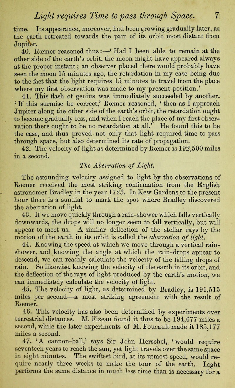 time. Its appearance, moreover, had been growing gradually later, as the earth retreated towards the part of its orbit most distant from Jupirer. 40. Roemer reasoned thus:—1 Had I f>een able to remain at the other side of the earth’s orbit, the moon might have appeared always at the proper instant; an observer placed there would probably have seen the moon 15 minutes ago, the retardation in my case being due to the fact that the light requires 15 minutes to travel from the place where my first observation was made to my present position.’ 41. This Hash of genius was immediately succeeded by another. ‘ If this surmise be correct,’ Roemer reasoned, ‘ then as I approach Jupiter along the other side of the earth’s orbit, the retardation ought to become gradually less, and when I reach the place of my first obser- vation there ought to be no retardation at all.’ He found this to be the case, and thus proved not only that light required time to pass through space, but also determined its rate of propagation. 42. The velocity of light as determined by Roemer is 192,500 miles in a second. The Aberration of Light. The astounding velocity assigned to light by the observations of Roemer received the most striking confirmation from the English astronomer Bradley in the year 1723. In Kew Gardens to the present hour there is a sundial to mark the spot where Bradley discovered the aberration of light. 43. If we move quickly through a rain-shower which falls vertically downwards, the drops will no longer seem to fall vertically, but will appear to meet us. A similar deflection of the stellar rays by the motion of the earth in its orbit is called the aberration of light. 44. Knowing the speed at which we move through a vertical rain- shower, and knowing the angle at which the rain-drops appear to descend, we can readily calculate the velocity of the falling drops of rain. So likewise, knowing the velocity of the earth in its orbit, and the deflection of the rays of light produced by the earth’s motion, we can immediately calculate the velocity of light. 45. The velocity of light, as determined by Bradley, is 191,515 miles per second—a most striking agreement with the result of Roemer. 46. This velocity has also been determined by experiments over terrestrial distances. M. Fizeau found it thus to be 194,677 miles a second, while the later experiments of M. Foucault made it 185,177 miles a second. 47. ‘A cannon-ball,’ says Sir John Herschel, ‘would require seventeen years to reach the sun, yet light travels over the same space in eight minutes. The swiftest bird, at its utmost speed, would re- quire nearly three weeks to make the tour of the earth. Light performs the same distance in much less time than is necessary for a