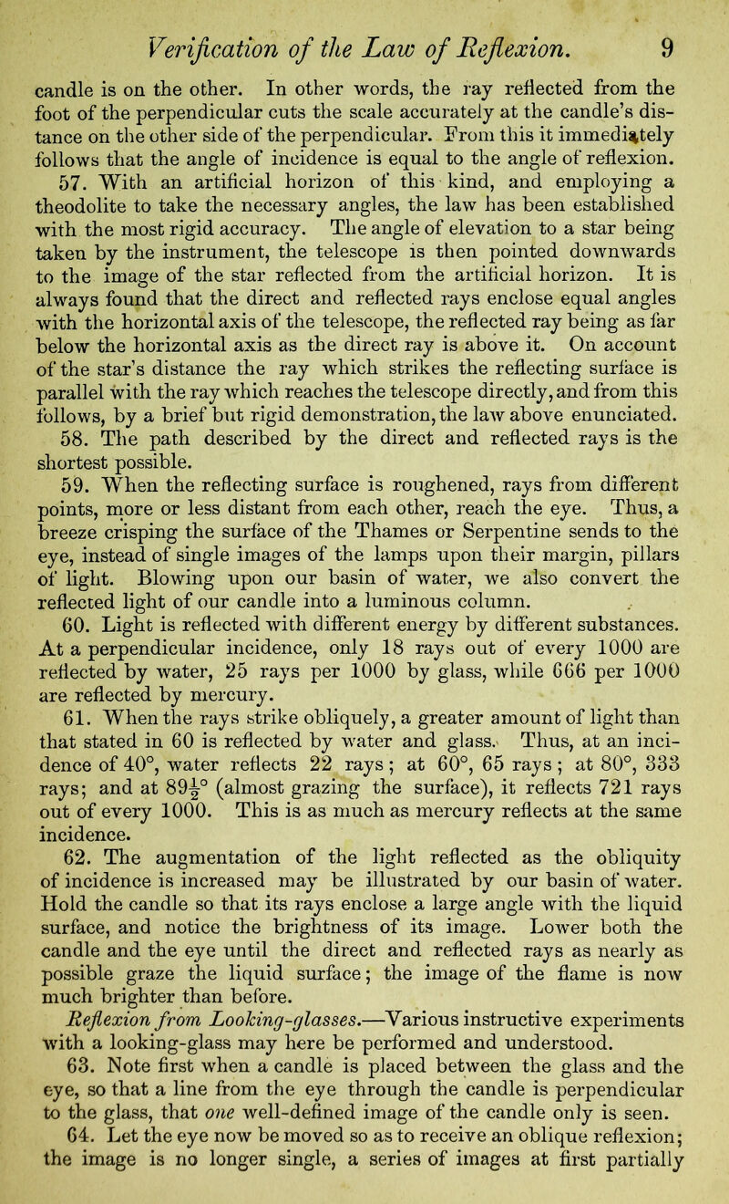 candle is on the other. In other words, the ray reflected from the foot of the perpendicular cuts the scale accurately at the candle’s dis- tance on the other side of the perpendicular. From this it immediately follows that the angle of incidence is equal to the angle of reflexion. 57. With an artificial horizon of this kind, and employing a theodolite to take the necessary angles, the law has been established with the most rigid accuracy. The angle of elevation to a star being taken by the instrument, the telescope is then pointed downwards to the image of the star reflected from the artilicial horizon. It is always found that the direct and reflected rays enclose equal angles with the horizontal axis of the telescope, the reflected ray being as far below the horizontal axis as the direct ray is above it. On account of the star’s distance the ray which strikes the reflecting surface is parallel with the ray which reaches the telescope directly, and from this follows, by a brief but rigid demonstration, the laiv above enunciated. 58. The path described by the direct and reflected rays is the shortest possible. 59. When the reflecting surface is roughened, rays from different points, more or less distant from each other, reach the eye. Thus, a breeze crisping the surface of the Thames or Serpentine sends to the eye, instead of single images of the lamps upon their margin, pillars of light. Blowing upon our basin of water, we also convert the reflected light of our candle into a luminous column. 60. Light is reflected with different energy by different substances. At a perpendicular incidence, only 18 rays out of every 1000 are reflected by water, 25 rays per 1000 by glass, while 666 per 1000 are reflected by mercury. 61. When the rays strike obliquely, a greater amount of light than that stated in 60 is reflected by water and glass.' Thus, at an inci- dence of 40°, water reflects 22 rays; at 60°, 65 rays; at 80°, 833 rays; and at 89^-° (almost grazing the surface), it reflects 721 rays out of every 1000. This is as much as mercury reflects at the same incidence. 62. The augmentation of the light reflected as the obliquity of incidence is increased may be illustrated by our basin of water. Hold the candle so that its rays enclose a large angle with the liquid surface, and notice the brightness of its image. Lower both the candle and the eye until the direct and reflected rays as nearly as possible graze the liquid surface; the image of the flame is now much brighter than before. Reflexion from Looking-glasses.—Various instructive experiments with a looking-glass may here be performed and understood. 63. Note first when a candle is placed between the glass and the eye, so that a line from the eye through the candle is perpendicular to the glass, that one well-defined image of the candle only is seen. 64. Let the eye now be moved so as to receive an oblique reflexion; the image is no longer single, a series of images at first partially