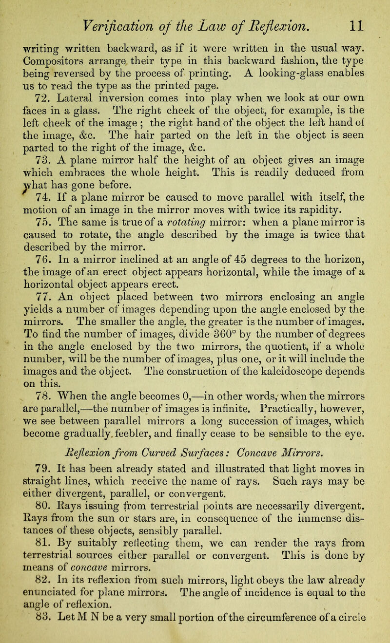 writing written backward, as if it were written in the usual way. Compositors arrange, their type in this backward fashion, the type being reversed by the process of printing. A looking-glass enables us to read the type as the printed page. 72. Lateral inversion comes into play when we look at our own faces in a glass. The right cheek of the object, for example, is the left cheek of the image ; the right hand of the object the left hand ol the image, &c. The hair parted on the left in the object is seen parted to the right of the image, &c. 73. A plane mirror half the height of an object gives an image which embraces the whole height. This is readily deduced from what has gone before. 74. If a plane mirror be caused to move parallel with itself, the motion of an image in the mirror moves with twice its rapidity. 75. The same is true of a rotating mirror: when a plane mirror is caused to rotate, the angle described by the image is twice that described by the mirror. 76. In a mirror inclined at an angle of 45 degrees to the horizon, the image of an erect object appears horizontal, while the image of a horizontal object appears erect. 77. An object placed between two mirrors enclosing an angle yields a number of images depending upon the angle enclosed by the mirrors. The smaller the angle, the greater is the number of images. To hnd the number of images, divide 360° by the number of degrees in the angle enclosed by the two mirrors, the quotient, if a whole number, will be the number of images, plus one, or it will include the images and the object. The construction of the kaleidoscope depends on this. 78. When the angle becomes 0,—in other words,'when the mirrors are parallel,—the number of images is infinite. Practically, however, we see between parallel mirrors a long succession of images, which become gradually, feebler, and finally cease to be sensible to the eye. Reflexion from Curved Surfaces: Concave Mirrors. 79. It has been already stated and illustrated that light moves in straight lines, which receive the name of rays. Such rays may be either divergent, parallel, or convergent. 80. Rays issuing from terrestrial points are necessarily divergent. Rays from the sun or stars are, in consequence of the immense dis- tances of these objects, sensibly parallel. 81. By suitably reflecting them, we can render the rays from terrestrial sources either parallel or convergent. This is done by means of concave mirrors. 82. In its reflexion from such mirrors, light obeys the law already enunciated for plane mirrors. The angle of incidence is equal to the angle of reflexion. 83. Let M N be a very small portion of the circumference of a circle