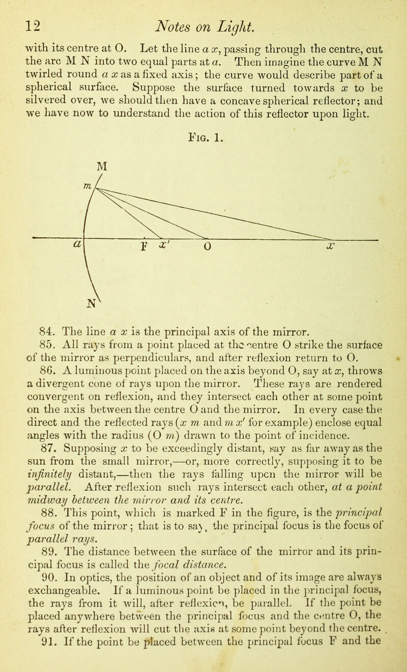 with its centre at O. Let the line a x, passing through the centre, cut the arc M N into two equal parts at a. Then imagine the curve M N twirled round a a; as a fixed axis; the curve would describe part of a spherical surface. Suppose the surface turned towards x to be silvered over, we should then have a concave spherical reflector; and we have now to understand the action of this reflector upon light. Fig. 1. M 84. The line a x is the principal axis of the mirror. 85. All rays from a point placed at the centre O strike the surface of the mirror as perpendiculars, and after reflexion return to O. 86. A luminous point placed on the axis beyond O, say at x, throws a divergent cone of rays upon the mirror. These rays are rendered convergent on reflexion, and they intersect each other at some point on the axis between the centre O and the mirror. In every case the direct and the reflected rays (x m and m x' for example) enclose equal angles with the radius (O m) drawn to the point of incidence. 87. Supposing x to be exceedingly distant, say as far away as the sun from the small mirror,—or, more correctly, supposing it to be infinitely distant,—then the rays falling upon the mirror will be 2)a7'allel. After reflexion such rays intersect each other, at a point midway between the mirror and its centre. 88. This point, which is marked F in the figure, is the principal focus of the mirror; that is to sa) v the principal focus is the focus of parallel rays. 89. The distance between the surface of the mirror and its prin- cipal focus is called the focal distance. 90. In optics, the position of an object and of its image are always exchangeable. If a luminous point be placed in the principal focus, the rays from it will, after reflexion, be parallel. If the point be placed anywhere between the principal focus and the centre O, the rays after reflexion will cut the axis at some point beyond the centre. 91. If the point be placed between the principal focus F and the