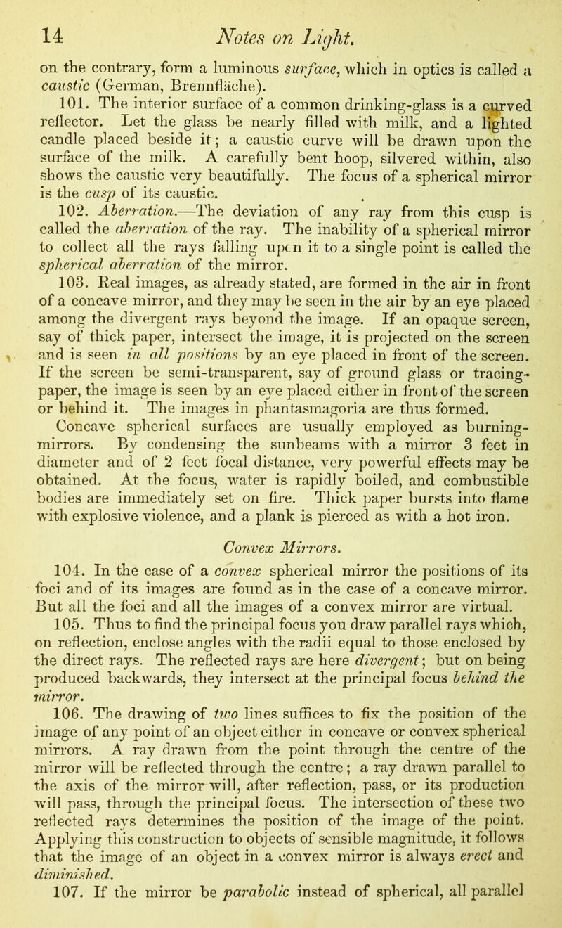 on the contrary, form a luminous surface, which in optics is called a caustic (German, Brennflaclie). 101. The interior surface of a common drinking-glass is a curved reflector. Let the glass be nearly filled with milk, and a lighted candle placed beside it; a caustic curve will be drawn upon the surface of the milk. A carefully bent hoop, silvered within, also shows the caustic very beautifully. The focus of a spherical mirror is the cusp of its caustic. 102. Aberration.—The deviation of any ray from this cusp is called the aberration of the ray. The inability of a spherical mirror to collect all the rays falling upon it to a single point is called the spherical aberration of the mirror. 103. Real images, as already stated, are formed in the air in front of a concave mirror, and they maybe seen in the air by an eye placed among the divergent rays beyond the image. If an opaque screen, say of thick paper, intersect the image, it is projected on the screen and is seen in all positions by an eye placed in front of the screen. If the screen be semi-transparent, say of ground glass or tracing- paper, the image is seen by an eye placed either in front of the screen or behind it. The images in phantasmagoria are thus formed. Concave spherical surfaces are usually employed as burning- mirrors. By condensing the sunbeams with a mirror 3 feet in diameter and of 2 feet focal distance, very powerful effects may be obtained. At the focus, water is rapidly boiled, and combustible bodies are immediately set on fire. Thick paper bursts into flame with explosive violence, and a plank is pierced as with a hot iron. Convex Mirrors. 104. In the case of a convex spherical mirror the positions of its foci and of its images are found as in the case of a concave mirror. But all the foci and all the images of a convex mirror are virtual. 105. Thus to find the principal focus you draw parallel rays which, on reflection, enclose angles with the radii equal to those enclosed by the direct rays. The reflected rays are here divergent; but on being produced backwards, they intersect at the principal focus behind the mirror. 106. The drawing of two lines suffices to fix the position of the image of any point of an object either in concave or convex spherical mirrors. A ray drawn from the point through the centre of the mirror will be reflected through the centre; a ray drawn parallel to the axis of the mirror will, after reflection, pass, or its production will pass, through the principal focus. The intersection of these two reflected rays determines the position of the image of the point. Applying this construction to objects of sensible magnitude, it follows that the image of an object in a convex mirror is always erect and diminished. 107. If the mirror be parabolic instead of spherical, all parallel