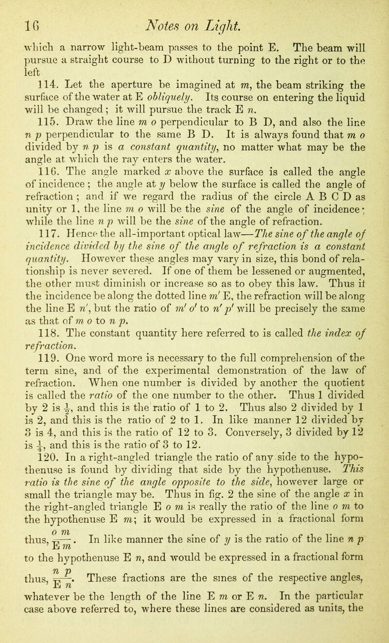 which a narrow light-beam passes to the point E. The beam will pursue a straight course to D without turning to the right or to the left 114. Let the aperture be imagined at m, the beam striking the surface of the water at E obliquely. Its course on entering the liquid will be changed; it will pursue the track E n. 115. Draw the line m o perpendicular to B D, and also the line n p perpendicular to the same B D. It is always found that m o divided by n p is a constant quantity, no matter what may be the angle at which the ray enters the water. 11G. The angle marked a; above the surface is called the angle of incidence ; the angle at y below the surface is called the angle of refraction ; and if we regard the radius of the circle A B C D as unity or 1, the line m o will be the sine of the angle of incidence • while the line n p will be the sine of the angle of refraction. 117. Hence the all-important optical law—The sine of the angle of incidence divided by the sine of the angle of refraction is a constant quantity. However these angles may vary in size, this bond of rela- tionship is never severed. If one of them be lessened or augmented, the other must diminish or increase so as to obey this law. Thus it the incidence be along the dotted line m' E, the refraction will be along the line E n!, but the ratio of in' o' to nrp' will be precisely the same as that of m o to n p. 118. The constant quantity here referred to is called the index of refraction. 119. One word more is necessary to the full comprehension of the term sine, and of the experimental demonstration of the law of refraction. When one number is divided by another the quotient is called the ratio of the one number to the other. Thus 1 divided by 2 is ^, and this is the ratio of 1 to 2. Thus also 2 divided by 1 is 2, and this is the ratio of 2 to 1. In like manner 12 divided by 3 is 4, and this is the ratio of 12 to 3. Conversely, 3 divided by 12 is i, and this is the ratio of 3 to 12. 120. In aright-angled triangle the ratio of any. side to the hypo- thenuse is found by dividing that side by the hypothenuse. This ratio is the sine of the angle opposite to the side, however large or small the triangle may be. Thus in fig. 2 the sine of the angle x in the right-angled triangle E o m is really the ratio of the line o m to the hypothenuse E ra; it would be expressed in a fractional form thus, Sr—. In like manner the sine of y is the ratio of the line n p to the hypothenuse E n, and would be expressed in a fractional form thus, These fractions are the smes of the respective angles, whatever be the length of the line E m or E n. In the particular case above referred to, where these lines are considered as units, the
