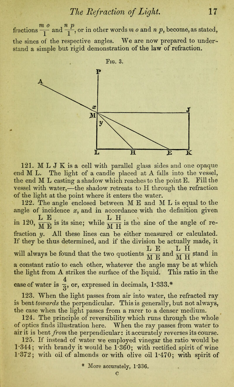 m o .np . _ I, . fractions -y and y—, or m other words m o and n p, become, as stated, the sines of the respective angles. We are now prepared to under- stand a simple but rigid demonstration of the law of refraction. Fig. 3. P 121. MLJKisa cell with parallel glass sides and one opaque end M L. The light of a candle placed at A falls into the vessel, the end M L casting a shadow which reaches to the point E. Fill the vessel with water,—the shadow retreats to H through the refraction of the light at the point where it enters the water. 122. The angle enclosed between M E and M L is equal to the angle of incidence and in accordance with the definition given L E L H \ in 120, is its sine; while is the sine of the angle of re- fraction y. All these lines can be either measured or calculated. If they be thus determined, and if the division be actually made, it L E L H will always be found that the two quotients yy and ^ y stand in a constant ratio to each other, whatever the angle may be at which the light from A strikes the surface of the liquid. This ratio in the 4 case of water is y, or, expressed in decimals, 1*333.* 123. When the light passes from air into water, the refracted ray is bent towards the perpendicular. This is generally, but not always, the case when the light passes from a rarer to a denser medium. 124. The principle of reversibility which runs through the whole of optics finds illustration here. When the ray passes from water to air it is bent from the perpendicular: it accurately reverses its course. 125. If instead of water we employed vinegar the ratio would be 1*344; with brandy it would be 1*360; with rectified spirit of wine 1*372; with oil of almonds or with olive oil 1*470; with spirit of * More accurately, 1*336.