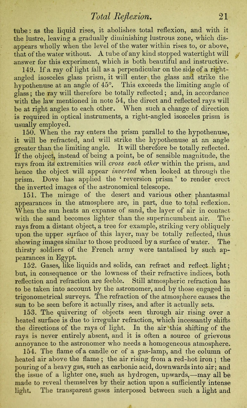 tube: as the liquid rises, it abolishes total reflexion, and with it the lustre, leaving a gradually diminishing lustrous zone, which dis- appears wholly when the level of the water within rises to, or above, that of the water without. A tube of any kind stopped watertight will answer for this experiment, which is both beautiful and instructive. 149. If a ray of light fall as a perpendicular on the side of a right- angled isosceles glass prism, it will enter the glass and strike the hypothenuse at an angle of 45°. This exceeds the limiting angle of glass; the ray will therefore be totally reflected; and, in accordance with the law mentioned in note 54, the direct and reflected rays will be at right angles to each other. When such a change of direction is required in optical instruments, a right-angled isosceles prism is usually employed. 150. When the ray enters the prism parallel to the hypothenuse, it will be refracted, and will strike the hypothenuse at an angle greater than the limiting angle. It will therefore be totally reflected. If the object, instead of being a point, be of sensible magnitude, the rays from its extremities will cross each other within the prism, and hence the object will appear inverted when looked at through the prism. Dove has applied the ‘ reversion prism ’ to render erect the inverted images of the astronomical telescope. 151. The mirage of the desert and various other phantasmal appearances in the atmosphere are, in part, due to total reflexion. When the sun heats an expanse of sand, the layer of air in contact with the sand becomes lighter than the superincumbent air. The rays from a distant object, a tree for example, striking very obliquely upon the upper, surface of this layer, may be totally reflected, thus showing images similar to those produced by a surface of water. The thirsty soldiers of the French army were tantalised by such ap- pearances in Egypt. 152. Gases, like liquids and solids, can refract and reflect light; but, in consequence or the lowness of their refractive indices, both reflection and refraction are feeble. Still atmospheric refraction has to be taken into account by the astronomer, and by those engaged in trigonometrical surveys. The refraction of the atmosphere causes the sun to be seen before it actually rises, and after it actually sets. 153. The quivering of objects seen through air rising over a heated surface is due to irregular refraction, which incessantly shifts the directions of the rays of light. In the air Hhis shifting of the rays is never entirely absent, and it is often a source of grievous annoyance to the astronomer who needs a homogeneous atmosphere. 154. The flame of a candle or of a gas-lamp, and the column of heated air above the flame ; the air rising from a red-hot iron ; the pouring of a heavy gas, such as carbonic acid, downwards into air; and the issue of a lighter one, such as hydrogen, upwards,—may all be made to reveal themselves by their action upon a sufficiently intense light. The transparent gases interposed between such a light and