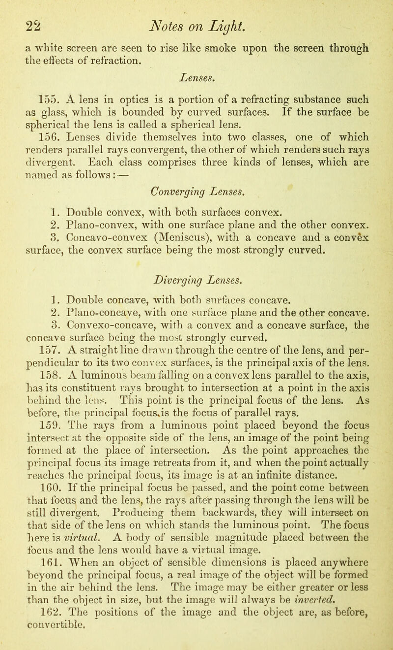 a white screen are seen to rise like smoke upon the screen through the effects of refraction. Lenses. 155. A lens in optics is a portion of a refracting substance such as glass, which is bounded by curved surfaces. If the surface be spherical the lens is called a spherical lens. 156. Lenses divide themselves into two classes, one of which renders parallel rays convergent, the other of which renders such rays divergent. Each class comprises three kinds of lenses, which are named as follows:— Converging Lenses. 1. Double convex, with both surfaces convex. 2. Plano-convex, with one surface plane and the other convex. 3. Concavo-convex (Meniscus), with a concave and a convex surface, the convex surface being the most strongly curved. Diverging Lenses. 1. Double concave, with both surfaces concave. 2. Plano-concave, with one surface plane and the other concave. 3. Convexo-concave, with a convex and a concave surface, the concave surface being the most strongly curved. 157. A straight line drawn through the centre of the lens, and per- pendicular to its two convex surfaces, is the principal axis of the lens. 158. A luminous beam falling on a convex lens parallel to the axis, has its constituent rays brought to intersection at a point in the axis behind the lens. This point is the principal focus of the lens. As before, the principal focusas the focus of parallel rays. 159. The rays from a luminous point placed beyond the focus intersect at the opposite side of the lens, an image of the point being formed at the place of intersection. As the point approaches the principal focus its image retreats from it, and when the point actually reaches the principal focus, its image is at an infinite distance. 160. If the principal focus be passed, and the point come between that focus and the lens, the rays after passing through the lens will be still divergent. Producing them backwards, they will intersect on that side of the lens on which stands the luminous point. The focus here is virtual. A body of sensible magnitude placed between the focus and the lens would have a virtual image. 161. When an object of sensible dimensions is placed anywhere beyond the principal focus, a real image of the object will be formed in the air behind the lens. The image may be either greater or less than the object in size, but the image will always be inverted. 162. The positions of the image and the object are, as before, convertible.