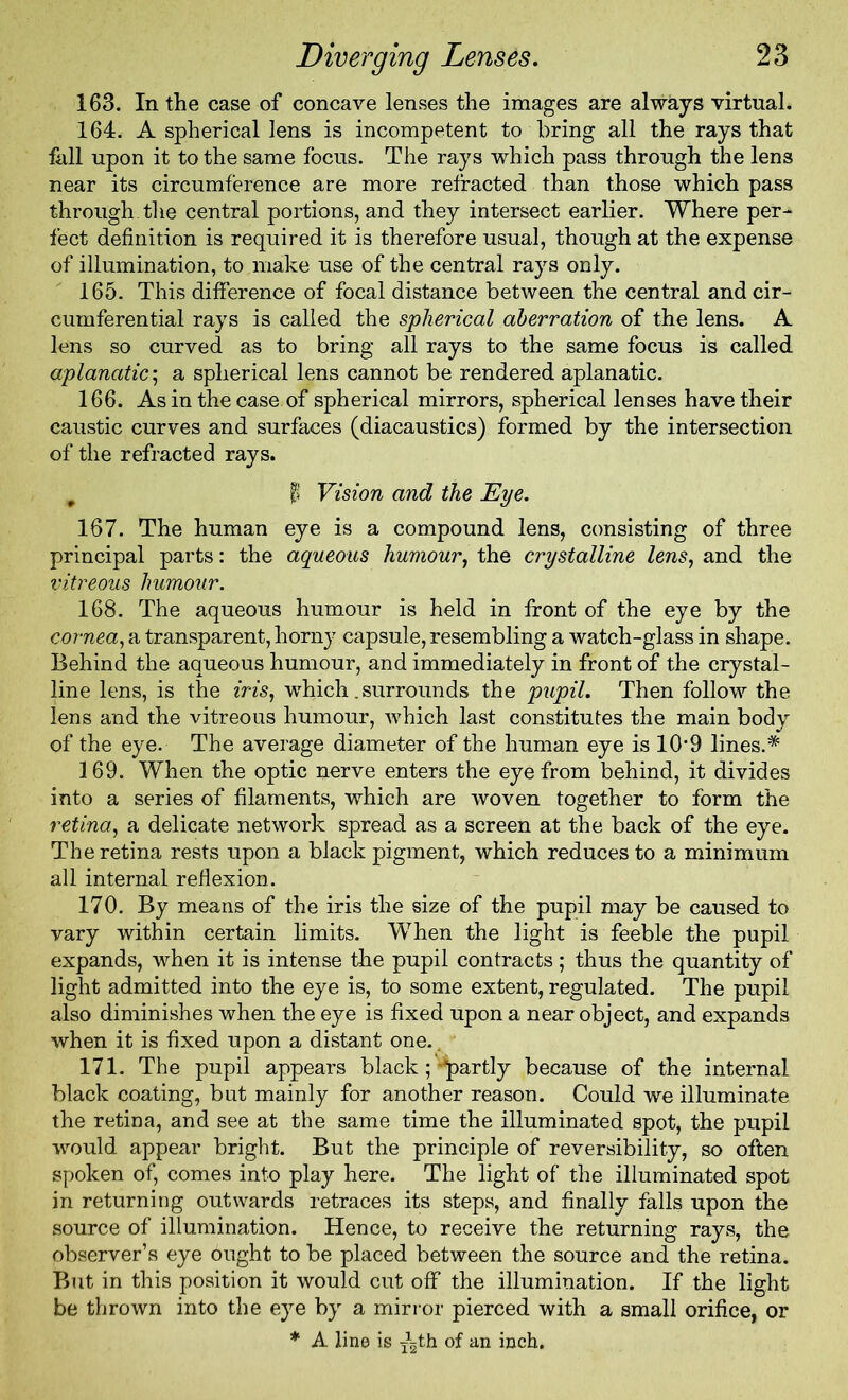 163. In the case of concave lenses the images are always virtual. 164. A spherical lens is incompetent to bring all the rays that fall upon it to the same focus. The rays which pass through the lens near its circumference are more refracted than those which pass through the central portions, and they intersect earlier. Where per- fect definition is required it is therefore usual, though at the expense of illumination, to make use of the central rays only. 165. This difference of focal distance between the central and cir- cumferential rays is called the spherical aberration of the lens. A lens so curved as to bring all rays to the same focus is called aplanatic\ a spherical lens cannot be rendered aplanatic. 166. As in the case of spherical mirrors, spherical lenses have their caustic curves and surfaces (diacaustics) formed by the intersection of the refracted rays. # I Vision and the Eye. 167. The human eye is a compound lens, consisting of three principal parts: the aqueous humour, the crystalline lens, and the vitreous humour. 168. The aqueous humour is held in front of the eye by the cornea, a transparent, horny capsule, resembling a watch-glass in shape. Behind the aqueous humour, and immediately in front of the crystal- line lens, is the iris, which.surrounds the pupil. Then follow the lens and the vitreous humour, which last constitutes the main body of the eye. The average diameter of the human eye is 109 lines.* 169. When the optic nerve enters the eye from behind, it divides into a series of filaments, which are woven together to form the retina, a delicate network spread as a screen at the back of the eye. The retina rests upon a black pigment, which reduces to a minimum all internal reflexion. 170. By means of the iris the size of the pupil may be caused to vary within certain limits. When the light is feeble the pupil expands, when it is intense the pupil contracts; thus the quantity of light admitted into the eye is, to some extent, regulated. The pupil also diminishes when the eye is fixed upon a near object, and expands when it is fixed upon a distant one., 171. The pupil appears black ; partly because of the internal black coating, but mainly for another reason. Could we illuminate the retina, and see at the same time the illuminated spot, the pupil would appear bright. But the principle of reversibility, so often spoken of, comes into play here. The light of the illuminated spot in returning outwards retraces its steps, and finally falls upon the source of illumination. Hence, to receive the returning rays, the observer’s eye ought to be placed between the source and the retina. But in this position it would cut off the illumination. If the light be thrown into the eye by a mirror pierced with a small orifice, or * A line is Ath of an inch.