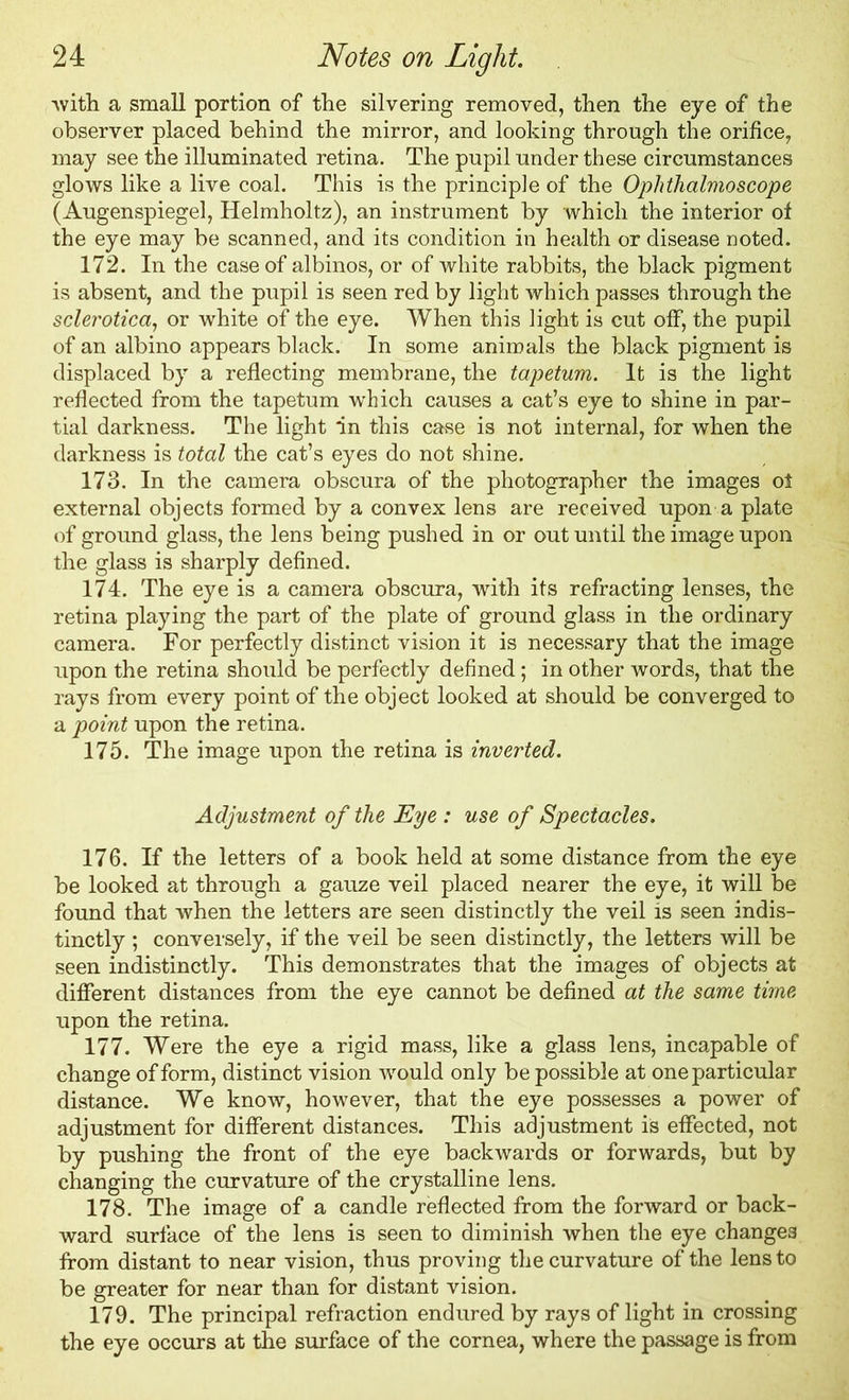 'with a small portion of the silvering removed, then the eye of the observer placed behind the mirror, and looking through the orifice, may see the illuminated retina. The pupil under these circumstances glows like a live coal. This is the principle of the Ophthalmoscope (Augenspiegel, Helmholtz), an instrument by which the interior of the eye may be scanned, and its condition in health or disease noted. 172. In the case of albinos, or of white rabbits, the black pigment is absent, and the pupil is seen red by light which passes through the sclerotica, or white of the eye. When this light is cut off, the pupil of an albino appears black. In some animals the black pigment is displaced by a reflecting membrane, the tapetum. It is the light reflected from the tapetum which causes a cat’s eye to shine in par- tial darkness. The light in this case is not internal, for when the darkness is total the cat’s eyes do not shine. 173. In the camera obscura of the photographer the images ot external objects formed by a convex lens are received upon a plate of ground glass, the lens being pushed in or out until the image upon the glass is sharply defined. 174. The eye is a camera obscura, with its refracting lenses, the retina playing the part of the plate of ground glass in the ordinary camera. For perfectly distinct vision it is necessary that the image upon the retina should be perfectly defined; in other words, that the rays from every point of the object looked at should be converged to a point upon the retina. 175. The image upon the retina is inverted. Adjustment of the Eye: use of Spectacles. 176. If the letters of a book held at some distance from the eye be looked at through a gauze veil placed nearer the eye, it will be found that when the letters are seen distinctly the veil is seen indis- tinctly ; conversely, if the veil be seen distinctly, the letters will be seen indistinctly. This demonstrates that the images of objects at different distances from the eye cannot be defined at the same time upon the retina. 177. Were the eye a rigid mass, like a glass lens, incapable of change of form, distinct vision would only be possible at one particular distance. We know, however, that the eye possesses a power of adjustment for different distances. This adjustment is effected, not by pushing the front of the eye backwards or forwards, but by changing the curvature of the crystalline lens. 178. The image of a candle reflected from the forward or back- ward surface of the lens is seen to diminish when the eye changes from distant to near vision, thus proving the curvature of the lens to be greater for near than for distant vision. 179. The principal refraction endured by rays of light in crossing the eye occurs at the surface of the cornea, where the passage is from